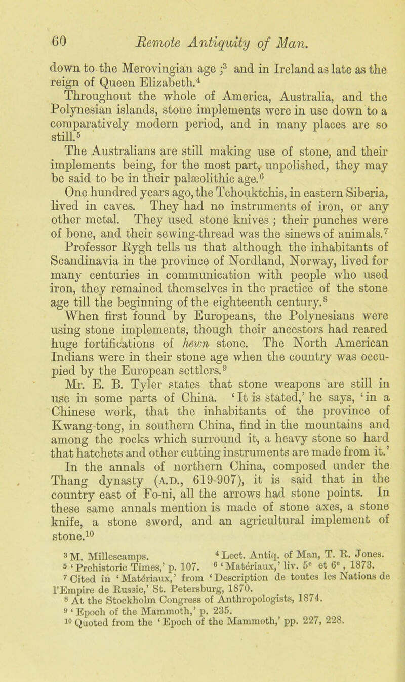 clown to the Merovingian age ;3 and in Ireland as late as the reign of Queen Elizabeth.4 Throughout the whole of America, Australia, and the Polynesian islands, stone implements were in use down to a comparatively modern period, and in many places are so still.5 The Australians are still making use of stone, and their implements being, for the most part,, unpolished, they may be said to be in their pateolithic age.6 One hundred years ago, the Tchouktchis, in eastern Siberia, lived in caves. They had no instruments of iron, or any other metal. They used stone knives ; their punches were of bone, and their sewing-thread was the sinews of animals.7 Professor Rygh tells us that although the inhabitants of Scandinavia in the province of Nordland, Norway, lived for many centuries in communication with people who used iron, they remained themselves in the practice of the stone age till the beginning of the eighteenth century.8 When first found by Europeans, the Polynesians were using stone implements, though their ancestors had reared huge fortifications of liewn stone. The North American Indians were in their stone age when the country was occu- pied by the European settlers.9 Mr. E. B. Tyler states that stone weapons are still in use in some parts of China. ‘ It is stated,’ he says, ‘ in a Chinese work, that the inhabitants of the province of Kwang-tong, in southern China, find in the mountains and among the rocks which surround it, a heavy stone so hard that hatchets and other cutting instruments are made from it.’ In the annals of northern China, composed under the Thang dynasty (A.D., 619-907), it is said that in the country east of Fo-ni, all the arrows had stone points. In these same annals mention is made of stone axes, a stone knife, a stone sword, and an agricultural implement of stone.10 3M. Millescamps. 4Lect. Antiq. of Man, T. E. Jones. 5 ‘Prehistoric Times,’ p. 107. 6 ‘Mat^riaux,’ liv. 5C et 6C, 1873. 7 Cited in ‘ Matdriaux, ’ from ‘Description de toutes les Nations de l’Empire de Eus3ie,’ St. Petersburg, 1870. 8 At the Stockholm Congress of Anthropologists, 1874. 9 ‘ Epoch of the Mammoth,’ p. 235.