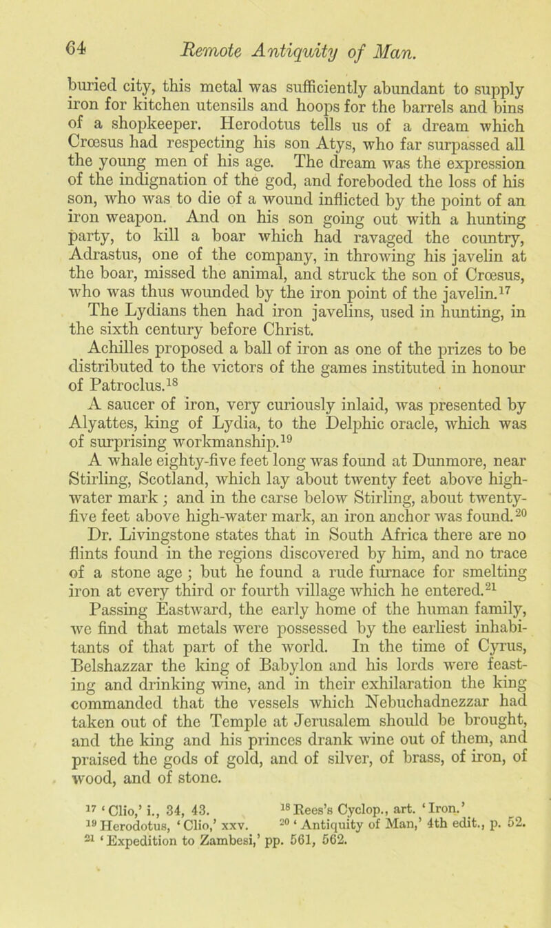 buried city, this metal was sufficiently abundant to supply iron for kitchen utensils and hoops for the barrels and bins of a shopkeeper. Herodotus tells us of a dream which Croesus had respecting his son Atys, who far surpassed all the young men of his age. The dream was the expression of the indignation of the god, and foreboded the loss of his son, who was to die of a wound inflicted by the point of an iron weapon. And on his son going out with a hunting party, to kill a boar which had ravaged the country, Adrastus, one of the company, in throwing his javelin at the boar, missed the animal, and struck the son of Croesus, who was thus wounded by the iron point of the javelin.17 The Lydians then had iron javelins, used in hunting, in the sixth century before Christ. Achilles proposed a ball of iron as one of the prizes to be distributed to the victors of the games instituted in honour of Patroclus.18 A saucer of iron, very curiously inlaid, was presented by Alyattes, king of Lydia, to the Delphic oracle, which was of surprising workmanship.19 A whale eighty-five feet long was found at Dunmore, near Stirling, Scotland, which lay about twenty feet above high- water mark ; and in the carse below Stirling, about twenty- five feet above high-water mark, an iron anchor was found.20 Dr. Livingstone states that in South Africa there are no flints found in the regions discovered by him, and no trace of a stone age ; but he found a rude furnace for smelting iron at every third or fourth village which he entered.21 Passing Eastward, the early home of the human family, wc find that metals were possessed by the earliest inhabi- tants of that part of the world. In the time of Cyrus, Belshazzar the king of Babylon and his lords were feast- ing and drinking wine, and in their exhilaration the king commanded that the vessels which Nebuchadnezzar had taken out of the Temple at Jerusalem should be brought, and the king and his princes drank wine out of them, and praised the gods of gold, and of silver, of brass, of iron, of wood, and of stone. 17 ‘Clio,’ i., 34, 43. 18Rees’s Cyclop., art. ‘Iron.’ 19 Herodotus, ‘ Clio,’ xxv. 20 ‘ Antiquity of Man,’ 4th edit., p. 52. 21 ‘Expedition to Zambesi,’ pp. 561, 562.