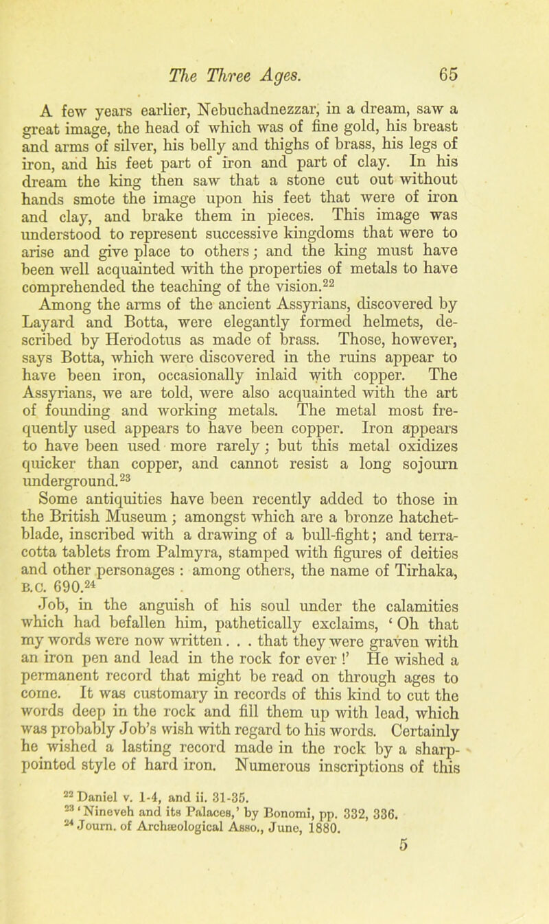 A few years earlier, Nebuchadnezzar, in a dream, saw a great image, the head of which was of fine gold, his breast and arms of silver, his belly and thighs of brass, his legs of iron, and his feet part of iron and part of clay. In his dream the king then saw that a stone cut out without hands smote the image upon his feet that were of iron and clay, and brake them in pieces. This image was understood to represent successive kingdoms that were to arise and give place to others; and the king must have been well acquainted with the properties of metals to have comprehended the teaching of the vision.22 Among the arms of the ancient Assyrians, discovered by Layard and Botta, were elegantly formed helmets, de- scribed by Herodotus as made of brass. Those, however, says Botta, which were discovered in the ruins appear to have been iron, occasionally inlaid with copper. The Assyrians, we are told, were also acquainted with the art of founding and working metals. The metal most fre- quently used appears to have been copper. Iron appears to have been used more rarely; but this metal oxidizes quicker than copper, and cannot resist a long sojourn underground.23 Some antiquities have been recently added to those in the British Museum ; amongst which are a bronze hatchet- blade, inscribed with a drawing of a bull-fight; and terra- cotta tablets from Palmyra, stamped with figures of deities and other personages : among others, the name of Tirhaka, B.c. 690.24 Job, in the anguish of his soul under the calamities which had befallen him, pathetically exclaims, ‘ Oh that my words were now written. . . that they were graven with an iron pen and lead in the rock for ever !’ He wished a permanent record that might be read on through ages to come. It was customary in records of this kind to cut the words deep in the rock and fill them up with lead, which was probably Job’s wish with regard to his words. Certainly he wished a lasting record made in the rock by a sharp- pointed style of hard iron. Numerous inscriptions of this 22 Daniel v. 1-4, and ii. 31-35. 23 ‘Nineveh and its Palaces,’ by Bonomi, pp. 332, 336. 24 Joum. of Archeological Asso., June, 1880.