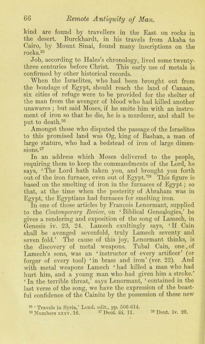 kind are found by travellers in the East on rocks in the desert. Burckhardt, in his travels from Akaba to Cairo, by Mount Sinai, found many inscriptions on the rocks.25 Job, according to Hales’s chronology, lived some twenty- three centimes before Christ. This early use of metals is confirmed by other historical records. When the Israelites, who had been brought out from the bondage of Egypt, should reach the land of Canaan, six cities of refuge were to be provided for the shelter of the man from the avenger of blood who had killed another unawares ; but said Moses, if he smite him with an instru- ment of iron so that he die, he is a murderer, and shall be put to death.26 Amongst those who disputed the passage of the Israelites to this promised land was Og, king of Bashan, a man of large stature, who had a bedstead of iron of large dimen- sions.27 In an address which Moses delivered to the people, requiring them to keep the commandments of the Lord, he says, ‘ The Lord hath taken you, and brought you forth out of the iron furnace, even out of Egypt.’28 This figure is based on the smelting of iron in the furnaces of Egypt; so that, at the time when the posterity of Abraham was in Egypt, the Egyptians had furnaces for smelting iron. In one of those articles by Francois Lenormant, supplied to the Contemporary Revieiv, on ‘ Biblical Genealogies,’ he gives a rendering and exposition of the song of Lamech, in Genesis iv. 23, 24. Lamech exultingly says, ‘ If Cain shall be avenged sevenfold, truly Lamech seventy and seven fold.’ The cause of this joy, Lenormant thinks, is the discovery of metal weapons. Tubal Cain, one. of Lamech’s sons, was an ‘instructor of every artificer’ (or forger of every tool) ‘in brass and iron’(ver. 22). And with metal weapons Lamech ‘ had killed a man who had hurt him, and a young man who had given him a stroke.’ ‘ In the terrible threat,’ says Lenormant, ‘ contained in the last verse of the song, we have the expression of the boast- ful confidence of the Cainite by the possession of these new 25 ‘ Travels in Syria,’ Lond. edit., pp. 506-614. 26 Numbers xxxv. 16. 27Deut. iii. 11. 28 Deut. iv. 20.