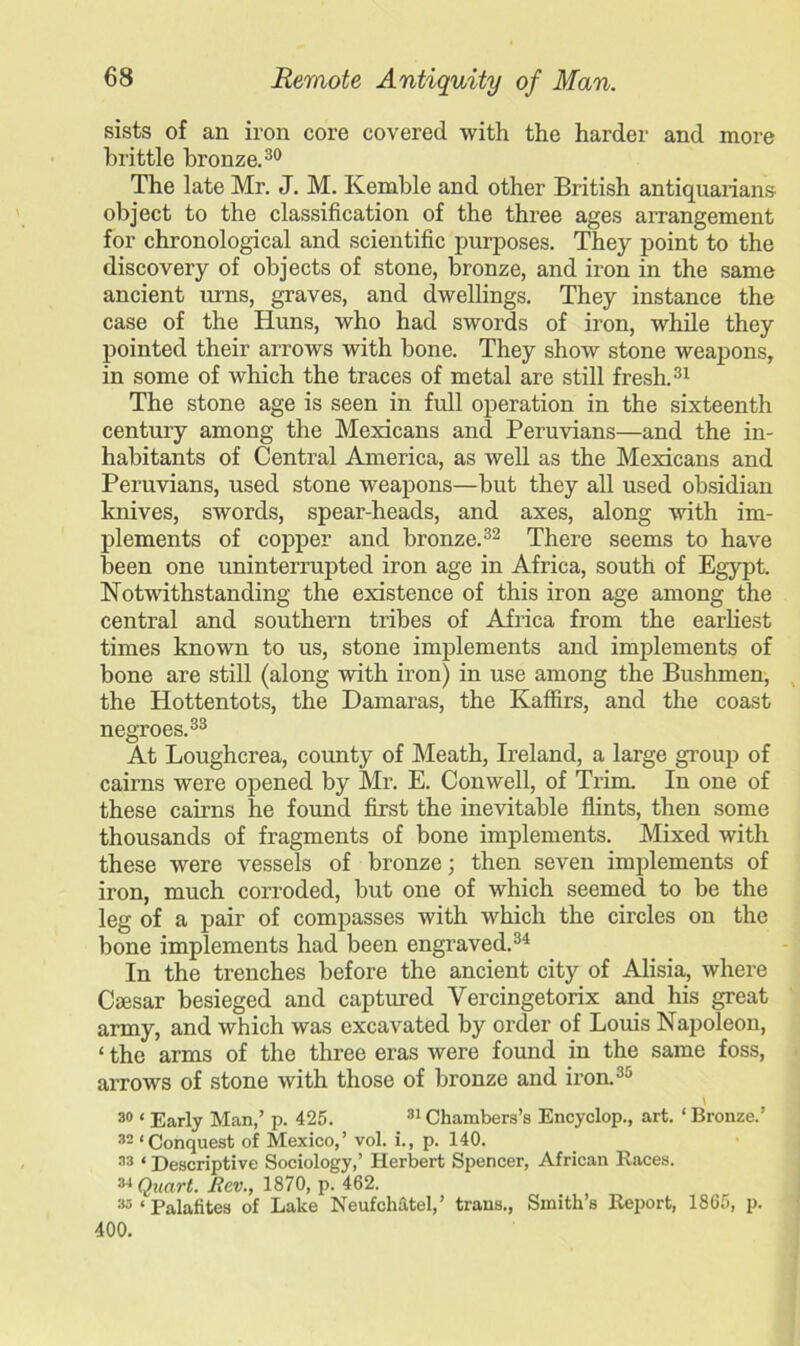 sists of an iron core covered with the harder and more brittle bronze.30 The late Mr. J. M. Kemble and other British antiquarians, object to the classification of the three ages arrangement for chronological and scientific purposes. They point to the discovery of objects of stone, bronze, and iron in the same ancient urns, graves, and dwellings. They instance the case of the Huns, who had swords of iron, while they pointed their arrows with bone. They show stone weapons, in some of which the traces of metal are still fresh.31 The stone age is seen in full operation in the sixteenth century among the Mexicans and Peruvians—and the in- habitants of Central America, as well as the Mexicans and Peruvians, used stone weapons—but they all used obsidian knives, swords, spear-heads, and axes, along with im- plements of copper and bronze.32 There seems to have been one uninterrupted iron age in Africa, south of Egypt. Notwithstanding the existence of this iron age among the central and southern tribes of Africa from the earliest times known to us, stone implements and implements of bone are still (along with iron) in use among the Bushmen, the Hottentots, the Damaras, the Kaffirs, and the coast negroes.33 At Loughcrea, county of Meath, Ireland, a large group of cairns were opened by Mr. E. Conwell, of Trim. In one of these cairns he found first the inevitable flints, then some thousands of fragments of bone implements. Mixed with these were vessels of bronze; then seven implements of iron, much corroded, but one of which seemed to be the leg of a pair of compasses with which the circles on the bone implements had been engraved.34 In the trenches before the ancient city of Alisia, where Caesar besieged and captured Vercingetorix and his great army, and which was excavated by order of Louis Napoleon, ‘ the arms of the three eras were found in the same foss, arrows of stone with those of bronze and iron.35 \ 30 ‘ Early Man,’ p. 425. 31 Chambers’s Encyclop., art. ‘ Bronze.’ 32 ‘Conquest of Mexico,’ vol. i., p. 140. 33 * Descriptive Sociology,’ Herbert Spencer, African Races. 34 Quart. JRev., 1870, p. 462. 33 ‘ Palafites of Lake NeufcMtel,’ trans., Smith’s Report, 1865, p. 400.