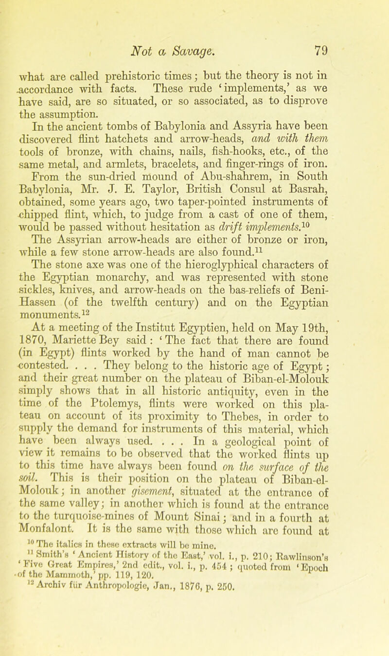 what are called prehistoric times ; hut the theory is not in .accordance with facts. These rude ‘implements/ as we have said, are so situated, or so associated, as to disprove the assumption. In the ancient tombs of Babylonia and Assyria have been discovered flint hatchets and arrow-heads, and icith them tools of bronze, with chains, nails, fish-hooks, etc., of the same metal, and armlets, bracelets, and finger-rings of iron. From the sun-dried mound of Abu-shahrem, in South Babylonia, Mr. J. E. Taylor, British Consul at Basrah, obtained, some years ago, two taper-pointed instruments of chipped flint, which, to judge from a cast of one of them, would be passed without hesitation as drift implements.10 The Assyrian arrow-heads are either of bronze or iron, while a few stone arrow-heads are also found.11 The stone axe was one of the hieroglyphical characters of the Egyptian monarchy, and was represented with stone sickles, knives, and arrow-heads on the bas-reliefs of Beni- Hassen (of the twelfth century) and on the Egyptian monuments.12 At a meeting of the Institut Egyptien, held on May 19th, 1870, MarietteBey said: ‘The fact that there are found (in Egypt) flints worked by the hand of man cannot be contested. . . . They belong to the historic age of Egypt; and their great number on the plateau of Biban-el-Moloulc simply shows that in all historic antiquity, even in the time of the Ptolemys, flints were worked on this pla- teau on account of its proximity to Thebes, in order to supply the demand for instruments of this material, which have been always used. ... In a geological point of view it remains to be observed that the worked Hints up to this time have always been found on the surface of the soil. This is their position on the plateau of Biban-el- Molouk; in another giscment, situated at the entrance of the same valley; in another which is found at the entrance to the turquoise-mines of Mount Sinai• and in a fourth at Monfalont. It is the same with those which are found at 10 The italics in these extracts will be mine. 11 Smith’s ‘ Ancient History of the East,’ vol. i., p. 210; Kawlinson’s ‘Five Great Empires,’ 2nd edit., vol. i., p. 454 ; quoted from ‘Enoch • of the Mammoth,’ pp. 119, 120. 12 Archiv fiir Anthropologic, Jan., 1870, p. 250.