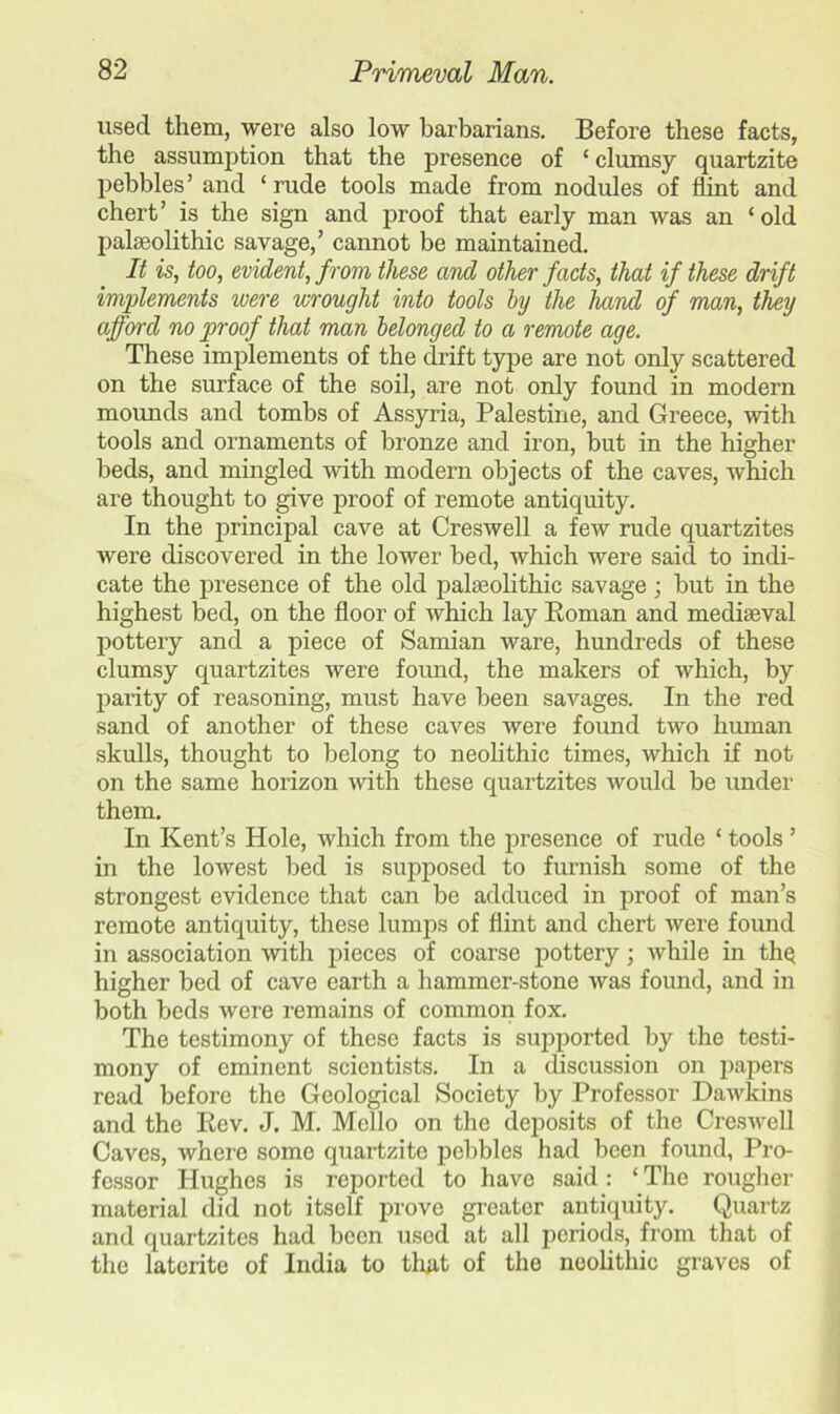 used them, were also low barbarians. Before these facts, the assumption that the presence of ‘ clumsy quartzite pebbles’ and ‘rude tools made from nodules of flint and chert’ is the sign and proof that early man was an ‘ old palaeolithic savage,’ cannot be maintained. It is, too, evident, from these and other facts, that if these drift implements were wrought into tools by the hand of man, they afforrd no proof that man belonged to a remote age. These implements of the drift type are not only scattered on the surface of the soil, are not only found in modern mounds and tombs of Assyria, Palestine, and Greece, with tools and ornaments of bronze and iron, but in the higher beds, and mingled with modern objects of the caves, which are thought to give proof of remote antiquity. In the principal cave at Creswell a few rude quartzites were discovered in the lower bed, which were said to indi- cate the presence of the old palaeolithic savage ; but in the highest bed, on the floor of which lay Roman and mediaeval pottery and a piece of Samian ware, hundreds of these clumsy quartzites were found, the makers of which, by parity of reasoning, must have been savages. In the red sand of another of these caves were found two human skulls, thought to belong to neolithic times, which if not on the same horizon with these quartzites would be under them. In Kent’s Hole, which from the presence of rude * tools ’ in the lowest bed is supposed to furnish some of the strongest evidence that can be adduced in proof of man’s remote antiquity, these lumps of flint and chert were found in association with pieces of coarse pottery; while in the higher bed of cave earth a hammer-stone was found, and in both beds were remains of common fox. The testimony of these facts is supported by the testi- mony of eminent scientists. In a discussion on papers read before the Geological Society by Professor Dawkins and the Rev. J. M. Mello on the deposits of the Creswell Caves, where some quartzite pebbles had been found, Pro- fessor Hughes is reported to have said: ‘ The rougher material did not itself prove greater antiquity. Quartz and quartzites had been used at all periods, from that of the laterite of India to that of the neolithic graves of