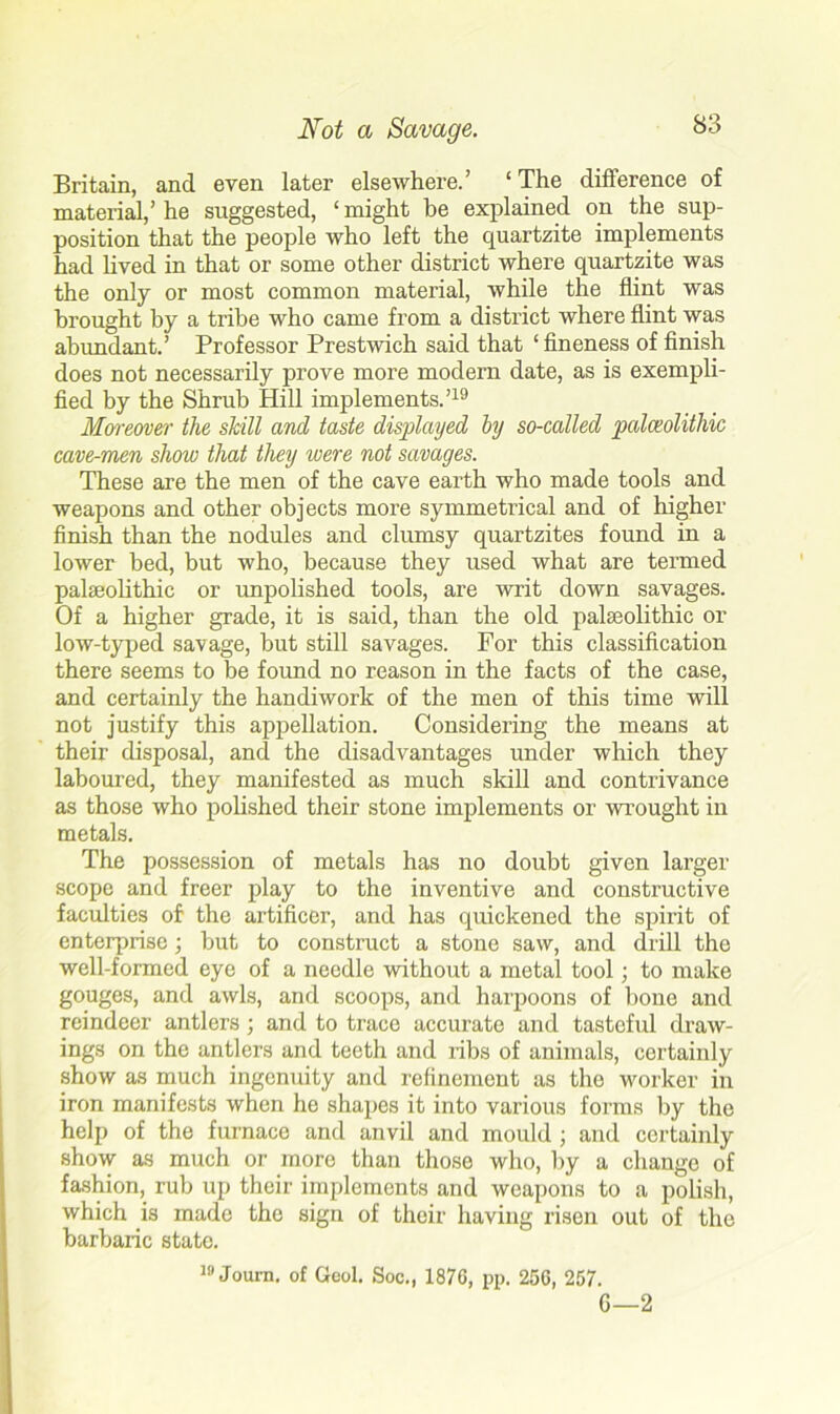 Britain, and even later elsewhere.’ ‘ The difference of material,’ he suggested, ‘ might be explained on the sup- position that the people who left the quartzite implements had lived in that or some other district where quartzite was the only or most common material, while the flint was brought by a tribe who came from a district where flint was abundant.’ Professor Prestwich said that ‘fineness of finish does not necessarily prove more modern date, as is exempli- fied by the Shrub Hill implements.’19 Moreover the skill and taste displayed by so-called paleolithic cave-men show that they were not savages. These are the men of the cave earth who made tools and weapons and other objects more symmetrical and of higher finish than the nodules and clumsy quartzites found in a lower bed, but who, because they used what are termed palaeolithic or unpolished tools, are writ down savages. Of a higher grade, it is said, than the old palaeolithic or low-typed savage, but still savages. For this classification there seems to be found no reason in the facts of the case, and certainly the handiwork of the men of this time will not justify this appellation. Considering the means at their disposal, and the disadvantages under which they laboured, they manifested as much skill and contrivance as those who polished their stone implements or wrought in metals. The possession of metals has no doubt given larger scope and freer play to the inventive and constructive faculties of the artificer, and has quickened the spirit of enterprise; but to construct a stone saw, and drill the well-formed eye of a needle without a metal tool; to make gouges, and awls, and scoops, and harpoons of bone and reindeer antlers; and to trace accurate and tasteful draw- ings on the antlers and teeth and ribs of animals, certainly show as much ingenuity and refinement as the worker in iron manifests when he shapes it into various forms by the help of the furnace and anvil and mould ; and certainly show as much or more than those who, by a change of fashion, rub up their implements and weapons to a polish, which is made the sign of their having risen out of the barbaric state. 19 Joum. of Geol. Soc., 187G, pp. 256, 257. G—2