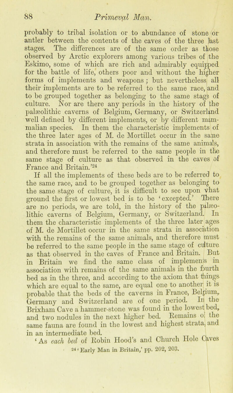 probably to tribal isolation or to abundance of stone or antler between the contents of the caves of the three last stages. The differences are of the same order as those observed by Arctic explorers among various tribes of the Eskimo, some of which are rich and admirably equipped for the battle of life, others poor and without the higher forms of implements and weapons ; but nevertheless, all their implements are to be referred to the same race, and to be grouped together as belonging to the same stage of culture. Nor are there any periods in the history of the palaeolithic caverns of Belgium, Germany, or Switzerland well defined by different implements, or by different mam- malian species. In them the characteristic implements of the three later ages of M. de Mortillet occur in the same strata in association with the remains of the same animals, and therefore must be referred to the same people in the same stage of culture as that observed in the caves of France and Britain.’24 If all the implements of these beds are to be referred to the same race, and to be grouped together as belonging to the same stage of culture, it is difficult to see upon vhat ground the first or lowest bed is to be ‘ excepted. ’ There are no periods, we are told, in the history of the pilseo- lithic caverns of Belgium, Germany, or Switzerland. In them the characteristic implements of the three later ages of M. de Mortillet occur in the same strata in association with the remains of the same animals, and therefore must be referred to the same people in the same stage of ciiture as that observed in the caves of France and Britain. But in Britain we find the same class of implemems in association with remains of the same animals in the fourth bed as in the three, and according to the axiom that things which are equal to the same, are equal one to another it is probable that the beds of the caverns in France, Belgium, Germany and Switzerland are of one period. In the Brixham Cave a hammer-stone was found in the lowest bed, and two nodules in the next higher bed. Remains o; the same fauna are found in the lowest and highest strata, and in an intermediate bed. ‘As each heel of Robin Hood’s and Church Hole Gives