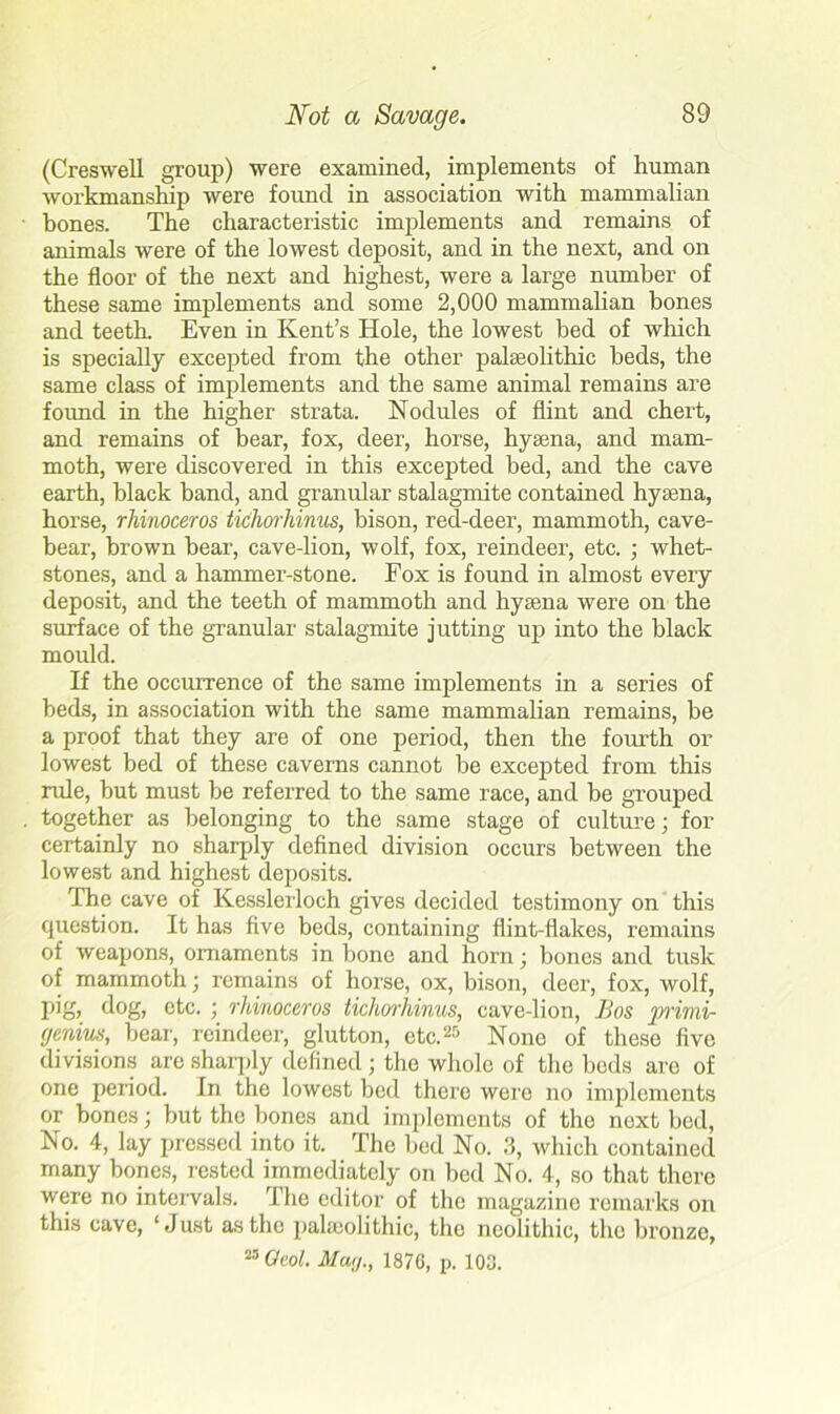 (Creswell group) were examined, implements of human workmanship were found in association with mammalian bones. The characteristic implements and remains of animals were of the lowest deposit, and in the next, and on the floor of the next and highest, were a large number of these same implements and some 2,000 mammalian bones and teeth. Even in Kent’s Hole, the lowest bed of which is specially excepted from the other palaeolithic beds, the same class of implements and the same animal remains are found in the higher strata. Nodules of flint and chert, and remains of bear, fox, deer, horse, hyaena, and mam- moth, were discovered in this excepted bed, and the cave earth, black band, and granular stalagmite contained hyaena, horse, rhinoceros tichorhinus, bison, red-deer, mammoth, cave- bear, brown bear, cave-lion, wolf, fox, reindeer, etc. ; whet- stones, and a hammer-stone. Fox is found in almost every deposit, and the teeth of mammoth and hyaena were on the surface of the granular stalagmite jutting up into the black mould. If the occurrence of the same implements in a series of beds, in association with the same mammalian remains, be a proof that they are of one period, then the fourth or lowest bed of these caverns cannot be excepted from this rule, but must be referred to the same race, and be grouped together as belonging to the same stage of culture; for certainly no sharply defined division occurs between the lowest and highest deposits. The cave of Kesslerloch gives decided testimony on this question. It has five beds, containing flint-flakes, remains of weapons, ornaments in bone and horn; bones and tusk of mammoth; remains of horse, ox, bison, deer, fox, wolf, pig, dog, etc. ; rhinoceros tichorhinus, cave-lion, Bos primi- cjenius, bear, reindeer, glutton, etc.25 None of these five divisions are sharply defined ; the whole of the bods are of one period. In the lowest bed there were no implements or bones; but the bones and implements of the next bed, No. 4, lay pressed into it. The bed No. 3, which contained many bones, rested immediately on bed No. 4, so that there were no intervals. The editor of the magazine remarks on this cave, ‘Just as the palaeolithic, the neolithic, the bronze, 23 Oeol. Mag., 1876, p. 103.