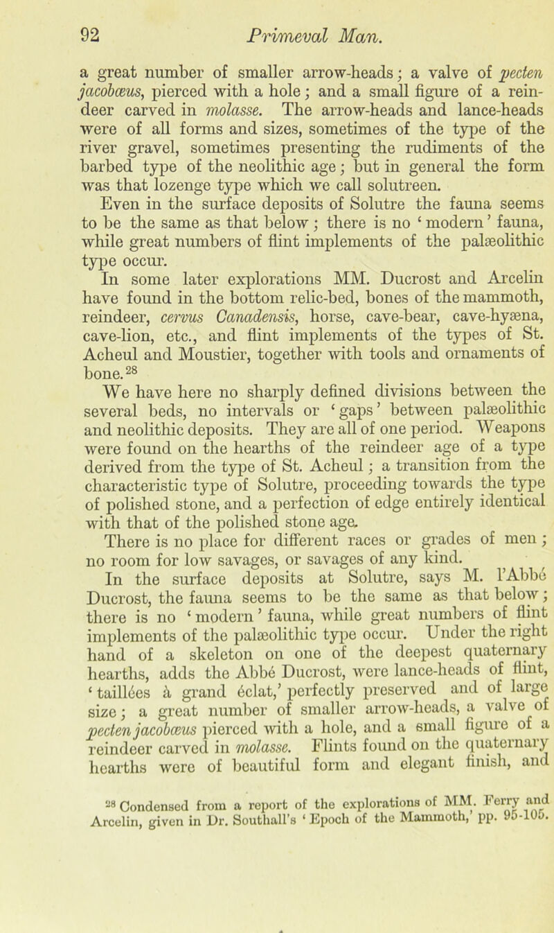 a great number of smaller arrow-heads; a valve of pecten jacobceus, pierced with a hole; and a small figure of a rein- deer carved in molasse. The arrow-heads and lance-heads were of all forms and sizes, sometimes of the type of the river gravel, sometimes presenting the rudiments of the barbed type of the neolithic age; but in general the form was that lozenge type which we call solutreen. Even in the surface deposits of Solutre the fauna seems to be the same as that below • there is no £ modern ’ fauna, while great numbers of flint implements of the palaeolithic type occur. In some later explorations MM. Ducrost and Arcelin have found in the bottom relic-bed, bones of the mammoth, reindeer, cervus Canadensis, horse, cave-bear, cave-hyaena, cave-lion, etc., and flint implements of the types of St. Acheul and Moustier, together with tools and ornaments of bone.28 We have here no sharply defined divisions between the several beds, no intervals or ‘ gaps ’ between palaeolithic and neolithic deposits. They are all of one period. Weapons were found on the hearths of the reindeer age of a type derived from the type of St. Acheul; a transition from the characteristic type of Solutre, proceeding towards the type of polished stone, and a perfection of edge entirely identical with that of the polished stone age. There is no place for different races or grades of men; no room for low savages, or savages of any kind. In the surface deposits at Solutre, says M. lAbbe Ducrost, the fauna seems to be the same as that below; there is no ‘ modern ’ fauna, while great numbers of flint implements of the palaeolithic type occur. Under the right hand of a skeleton on one of the deepest quaternary hearths, adds the Abbe Ducrost, were lance-heads of flmt, £ taillees k grand eclat,’ perfectly preserved and of large sizej a great number of smaller arrow-heads, a valve of pecten jacoboeus pierced with a hole, and a small figure of a reindeer carved in molasse. Flints found on the quaternary hearths were of beautiful form and elegant finish, and 28 Condensed from a report of the explorations of MM. T erry and Arcelin, given in Dr. Southall’s ‘Epoch of the Mammoth, pp. 95-10o.
