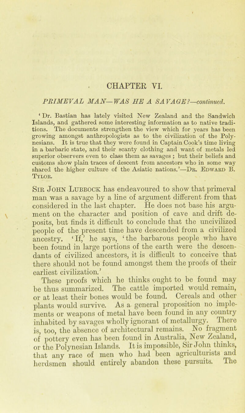 CHAPTER VI. PRIMEVAL MAN—WAS HE A SAVAGE?—continued. ‘ Dr. Bastian has lately visited New Zealand and the Sandwich Islands, and gathered some interesting information as to native tradi- tions. The documents strengthen the view which for years has been growing amongst anthropologists as to the civilization of the Poly- nesians. It is true that they were found in Captain Cook’s time living in a barbaric state, and their scanty clothing and want of metals led superior observers even to class them as savages ; but their beliefs and customs show plain traces of descent from ancestors who in some way shared the higher culture of the Asiatic nations.’—Dr. Edward B. Tylor. Sir John Lubbock has endeavoured to show that primeval man was a savage by a line of argument different from that considered in the last chapter. He does not base his argu- ment on the character and position of cave and drift de- posits, but finds it difficult to conclude that the uncivilized people of the present time have descended from a civilized ancestry. ‘If,’ he says, ‘the barbarous people who have been found in large portions of the earth were the descen- dants of civilized ancestors, it is difficult to conceive that there should not be found amongst them the proofs of their earliest civilization.’ These proofs which he thinks ought to be found may be thus summarized. The cattle imported would remain, or at least their bones would be found. Cereals and other plants would survive. As a general proposition no imple- ments or weapons of metal have been found in any country inhabited by savages wholly ignorant of metallurgy. There is, too, the absence of architectural remains. No fragment of pottery even has been found in Australia, New Zealand, or the Polynesian Islands. It is impossible, Sir John thinks, that any race of men who had been agriculturists and herdsmen should entirely abandon these pursuits. The