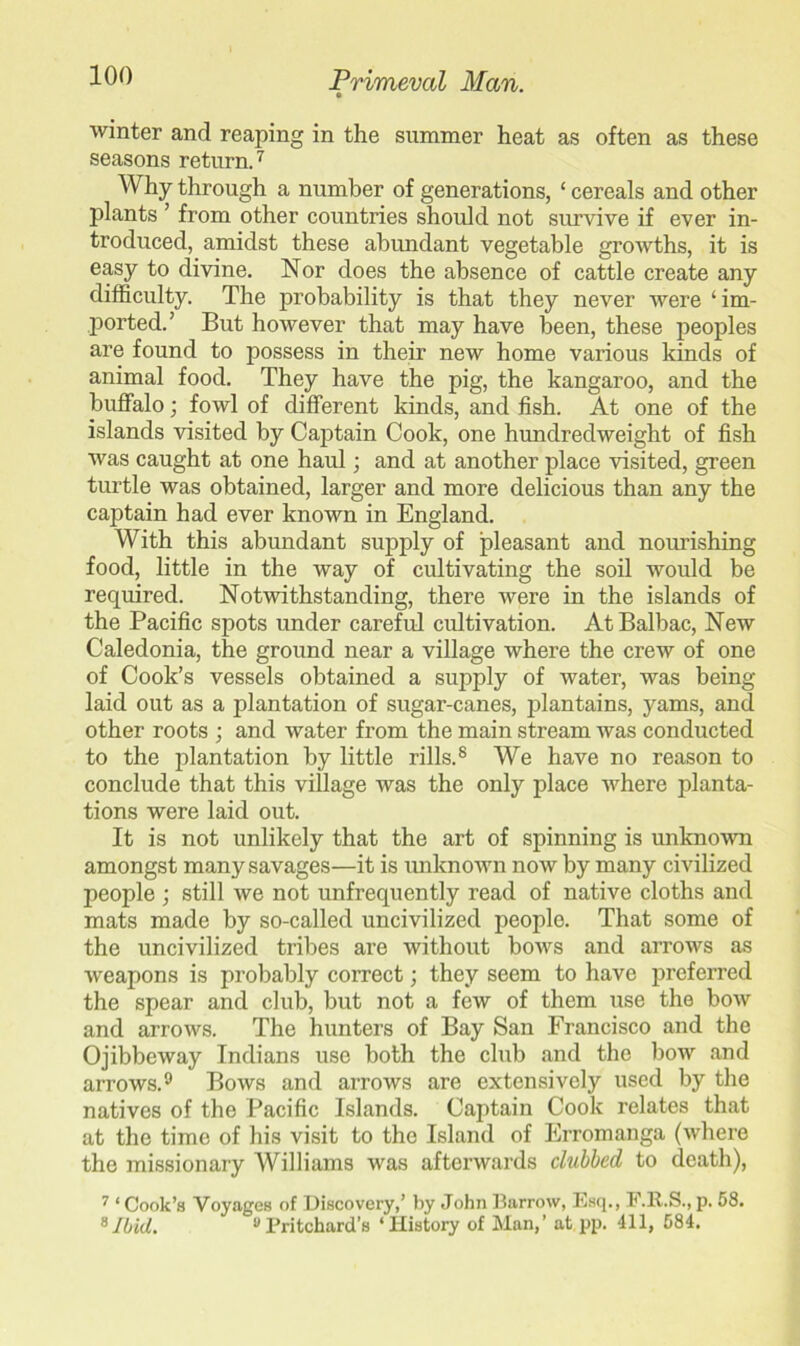 winter and reaping in the summer heat as often as these seasons return.7 Why through a number of generations, £ cereals and other plants ’ from other countries should not survive if ever in- troduced, amidst these abundant vegetable growths, it is easy to divine. Nor does the absence of cattle create any difficulty. The probability is that they never were ‘ im- ported.’ But however that may have been, these peoples are found to possess in their new home various kinds of animal food. They have the pig, the kangaroo, and the buffalo; fowl of different kinds, and fish. At one of the islands visited by Captain Cook, one hundredweight of fish was caught at one haul; and at another place visited, green turtle was obtained, larger and more delicious than any the captain had ever known in England. With this abundant supply of pleasant and nourishing food, little in the way of cultivating the soil would be required. Notwithstanding, there were in the islands of the Pacific spots under careful cultivation. AtBalbac, New Caledonia, the ground near a village where the crew of one of Cook’s vessels obtained a supply of water, was being laid out as a plantation of sugar-canes, plantains, yams, and other roots ; and water from the main stream was conducted to the plantation by little rills.8 We have no reason to conclude that this village was the only place where planta- tions were laid out. It is not unlikely that the art of spinning is unknown amongst many savages—it is unknown now by many civilized people ; still we not unfrequently read of native cloths and mats made by so-called uncivilized people. That some of the uncivilized tribes are without bows and arrows as weapons is probably correct; they seem to have preferred the spear and club, but not a few of them use the bow and arrows. The hunters of Bay San Francisco and the Ojibbeway Indians use both the club and the bow and arrows.9 Bows and arrows are extensively used by the natives of the Pacific Islands. Captain Cook relates that at the time of his visit to the Island of Erromanga (where the missionary Williams was afterwards clubbed to death), 7 ‘ Cook’s Voyages of Discovery,’ by John Barrow, Esq., F.R.S., p. 58. 8Ibid. 9Pritchard’s ‘History of Man,’ at pp. 411, 584.