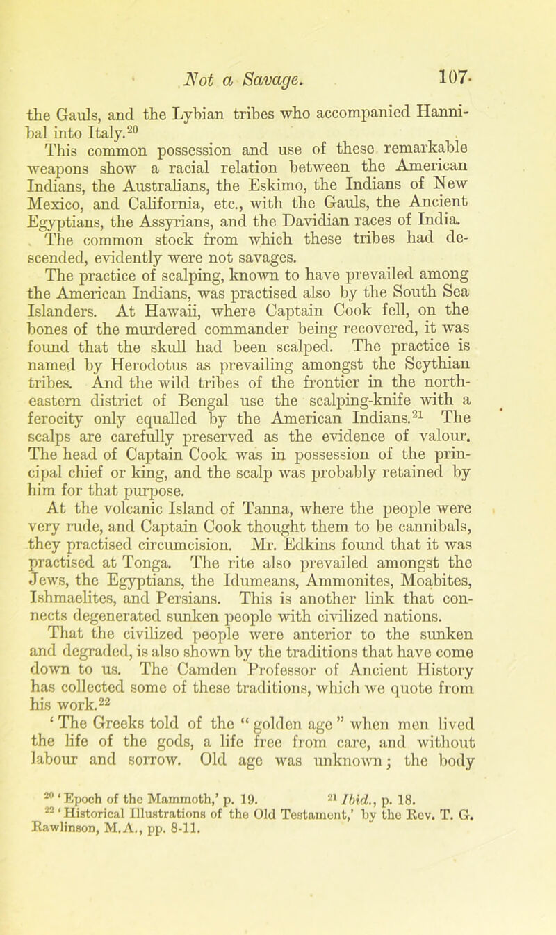 the Gauls, and the Lybian tribes who accompanied Hanni- bal into Italy.20 This common possession and use of these remarkable weapons show a racial relation between the American Indians, the Australians, the Eskimo, the Indians of New Mexico, and California, etc., with the Gauls, the Ancient Egyptians, the Assyrians, and the Davidian races of India. The common stock from which these tribes had de- scended, evidently were not savages. The practice of scalping, known to have prevailed among the American Indians, was practised also by the South Sea Islanders. At Hawaii, where Captain Cook fell, on the bones of the murdered commander being recovered, it was found that the skull had been scalped. The practice is named by Herodotus as prevailing amongst the Scythian tribes. And the wild tribes of the frontier in the north- eastern district of Bengal use the scalping-knife with a ferocity only equalled by the American Indians.21 The scalps are carefully preserved as the evidence of valour. The head of Captain Cook was in possession of the prin- cipal chief or king, and the scalp was probably retained by him for that purpose. At the volcanic Island of Tanna, where the people were very rude, and Captain Cook thought them to be cannibals, they practised circumcision. Mr. Edkins found that it was practised at Tonga. The rite also prevailed amongst the Jews, the Egyptians, the Idumeans, Ammonites, Moabites, Ishmaelites, and Persians. This is another link that con- nects degenerated sunken people with civilized nations. That the civilized people were anterior to the sunken and degraded, is also shown by the traditions that have come down to us. The Camden Professor of Ancient History has collected some of these traditions, which we quote from his work.22 ‘ The Greeks told of the “ golden age ” when men lived the life of the gods, a life free from care, and without labour and sorrow. Old age was unknown; the body 20 ‘Epoch of the Mammoth,’ p. 19. 21 Ibid., p. 18. 22 ‘ Historical Illustrations of the Old Testament,’ by the Rev. T. G. Rawlinson, M.A., pp. 8-11.