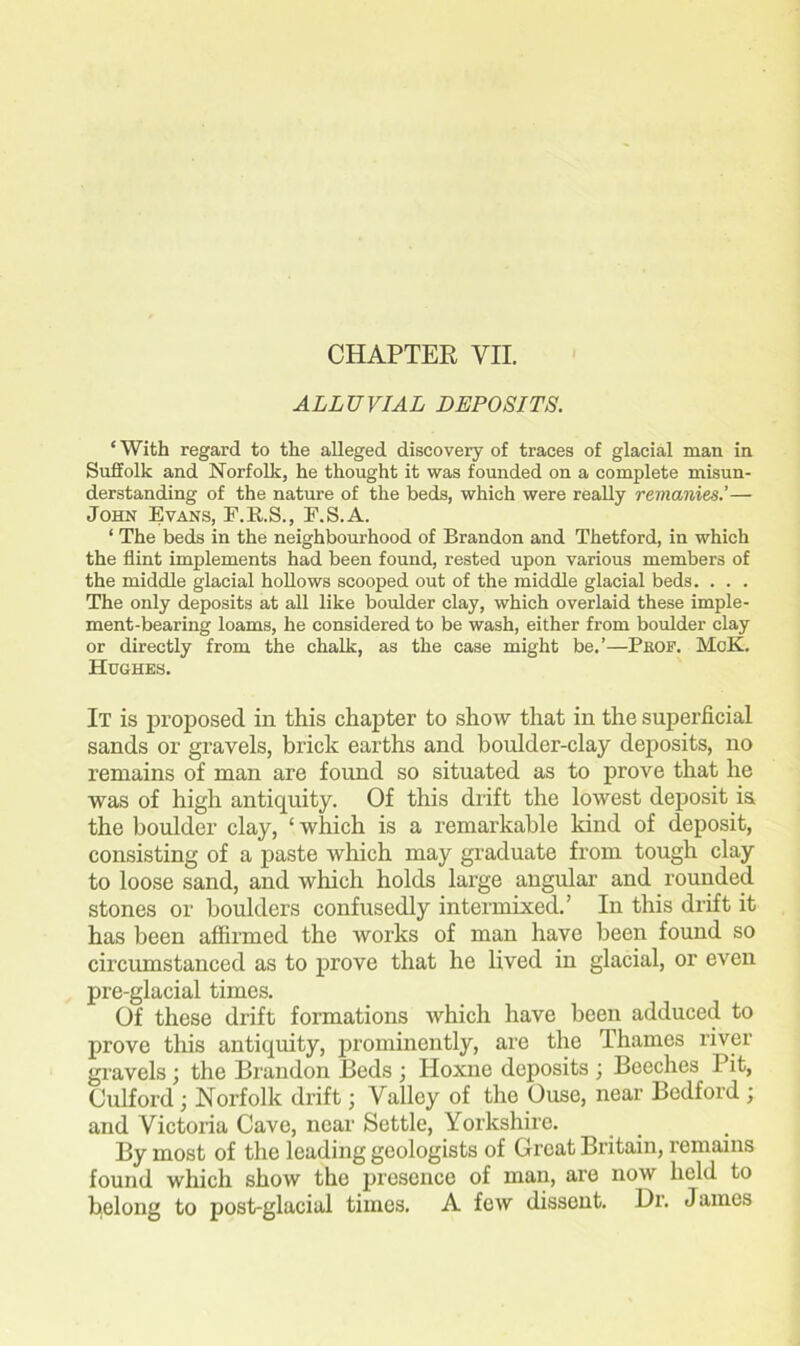 CHAPTER VII. ALLUVIAL DEPOSITS. ‘ With regard to the alleged discovery of traces of glacial man in Suffolk and Norfolk, he thought it was founded on a complete misun- derstanding of the nature of the beds, which were really reinanies.’— John Evans, E.R.S., F.S.A. ‘ The beds in the neighbourhood of Brandon and Thetford, in which the flint implements had been found, rested upon various members of the middle glacial hollows scooped out of the middle glacial beds. . . . The only deposits at all like boulder clay, which overlaid these imple- ment-bearing loams, he considered to be wash, either from boulder clay or directly from the chalk, as the case might be.’—Pbof. MoK. Hughes. It is proposed in this chapter to show that in the superficial sands or gravels, brick earths and boulder-clay deposits, no remains of man are found so situated as to prove that he was of high antiquity. Of this drift the lowest deposit is the boulder clay, ‘which is a remarkable kind of deposit, consisting of a paste which may graduate from tough clay to loose sand, and which holds large angular and rounded stones or boulders confusedly intermixed.’ In this drift it has been affirmed the works of man have been found so circumstanced as to prove that he lived in glacial, or even pre-glacial times. Of these drift formations which have been adduced to prove this antiquity, prominently, are the Thames river gravels ; the Brandon Beds ; Idoxne deposits ; Beeches Pit, Culford ; Norfolk drift; Valley of the Ouse, near Bedford ; and Victoria Cave, near Settle, Yorkshire. By most of the leading geologists of Great Britain, remains found which show the presence of man, are now held to belong to post-glacial times. A few dissent. Dr. James