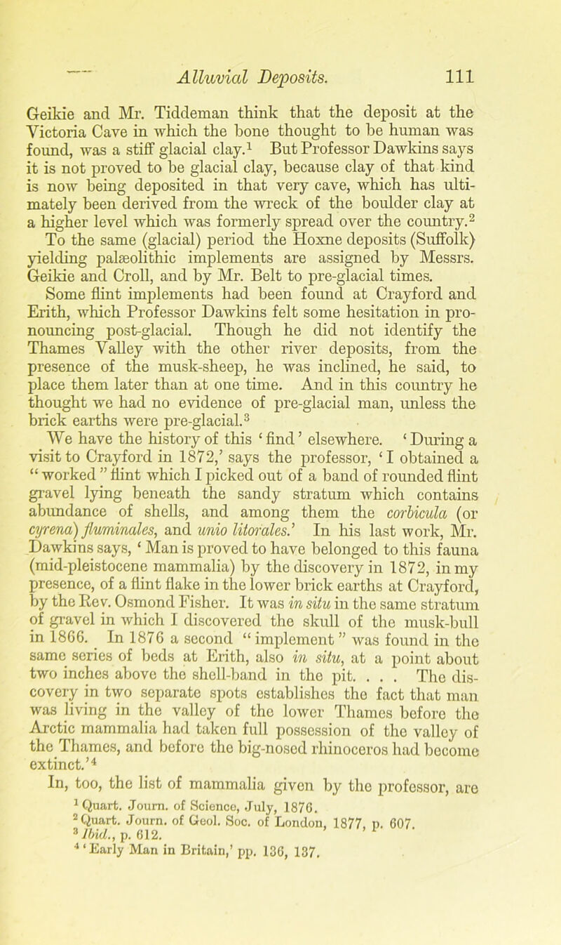 Geikie and Mr. Tiddeman think that the deposit at the Victoria Cave in which the bone thought to be human was found, was a stiff glacial clay.1 But Professor Dawkins says it is not proved to he glacial clay, because clay of that kind is now being deposited in that very cave, which has ulti- mately been derived from the wreck of the boulder clay at a higher level which was formerly spread over the country.2 To the same (glacial) period the Hoxne deposits (Suffolk) yielding palaeolithic implements are assigned by Messrs. Geikie and Croll, and by Mr. Belt to pre-glacial times. Some flint implements had been found at Crayford and Erith, which Professor Dawkins felt some hesitation in pro- nouncing post-glacial. Though he did not identify the Thames Valley with the other river deposits, from the presence of the musk-sheep, he was inclined, he said, to place them later than at one time. And in this country he thought we had no evidence of pre-glacial man, unless the brick earths were pre-glacial.3 We have the history of this ‘ find ’ elsewhere. ‘ During a visit to Crayford in 1872,’ says the professor, ‘I obtained a “ worked ” flint which I picked out of a band of rounded flint gravel lying beneath the sandy stratum which contains abundance of shells, and among them the corbicula (or cyrena)fluminales, and unio litorales’ In his last work, Mr. Dawkins says, ‘ Man is proved to have belonged to this fauna (mid-pleistocene mammalia) by the discovery in 1872, in my presence, of a flint flake in the lower brick earths at Crayford, by the Rev. Osmond Fisher. It was in situ in the same stratum of gravel in which I discovered the skull of the musk-bull in 1866. In 1876 a second “ implement ” was found in the same series of beds at Erith, also in situ, at a point about two inches above the shell-band in the pit. . . . The dis- covery in two separate spots establishes tho fact that man was living in the valley of the lower Thames before the Arctic mammalia had taken full possession of the valley of the Thames, and before the big-nosed rhinoceros had become extinct.’4 In, too, the list of mammalia given by the professor, are 1 Quart. Joum. of Science, July, 1876. 2 Quart. Journ. of Geol. Soc. of London, 1877. p. 607 3 Ibid., p. 612. ■“Early Man in Britain,’ pp. 136, 137.