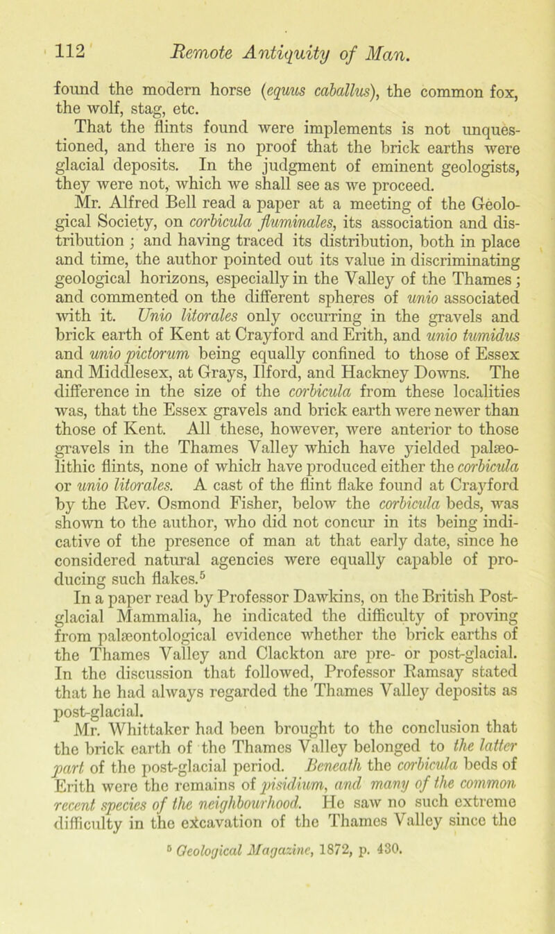 found the modern horse (equus caballus), the common fox, the wolf, stag, etc. That the flints found were implements is not unques- tioned, and there is no proof that the brick earths were glacial deposits. In the judgment of eminent geologists, they were not, which we shall see as we proceed. Mr. Alfred Bell read a paper at a meeting of the Geolo- gical Society, on corbicula fluminales, its association and dis- tribution ; and having traced its distribution, both in place and time, the author pointed out its value in discriminating geological horizons, especially in the Valley of the Thames; and commented on the different spheres of unio associated ■with it. Unio Morales only occurring in the gravels and brick earth of Kent at Crayford and Erith, and unio twmidus and unio pictorum being equally confined to those of Essex and Middlesex, at Grays, Ilford, and Hackney Downs. The difference in the size of the corbicula from these localities was, that the Essex gravels and brick earth were newer than those of Kent. All these, however, were anterior to those gravels in the Thames Valley which have yielded palaeo- lithic flints, none of which have produced either the corbicula or unio Morales. A cast of the flint flake found at Crayford by the Rev. Osmond Fisher, below the corbicula beds, was shown to the author, who did not concur in its being indi- cative of the presence of man at that early date, since he considered natural agencies were equally capable of pro- ducing such flakes.5 In a paper read by Professor Dawkins, on the British Post- glacial Mammalia, he indicated the difficulty of proving from palaeontological evidence whether the brick earths of the Thames Valley and Clackton are pre- or post-glacial. In the discussion that followed, Professor Ramsay stated that he had always regarded the Thames Valley deposits as post-glacial. Mr. Whittaker had been brought to the conclusion that the brick earth of the Thames Valley belonged to the latter part of the post-glacial period. Beneath the corbicula beds of Erith were the remains of pisidium, and many of the common recent species of the neighbourhood. He saw no such extreme difficulty in the excavation of the Thames Valley since the 0 Geological Magazine, 1872, p. 430.