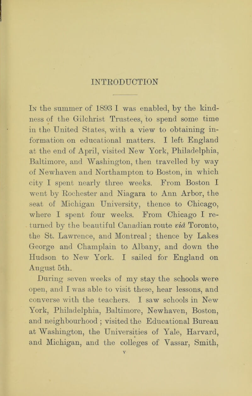 INTRODUCTION In tlie summer of 1893 I was enabled, by the kind- ness of the Gilchrist Trustees, to spend some time in the United States, with a view to obtaining in- formation on educational matters. I left England at the end of April, visited New York, Philadelphia, Baltimore, and Washington, then travelled by way of Newhaven and Northampton to Boston, in which city I spent nearly three weeks. From Boston I went by Rochester and Niagara to Ann Arbor, the seat of Michigan University, thence to Chicago, where I spent four weeks. From Chicago I re- turned by the beautiful Canadian route via Toronto, the St. Lawrence, and Montreal ; thence by Lakes George and Champlain to Albany, and down the Hudson to New York. I sailed for England on August 5th. During seven weeks of my stay the schools were open, and I was able to visit these, hear lessons, and converse with the teachers. I saw schools in New York, Philadelphia, Baltimore, Newhaven, Boston, and neighbourhood ; visited the Educational Bureau at Washington, the Universities of Yale, Harvard, and Michigan, and the colleges of Vassar, Smith,