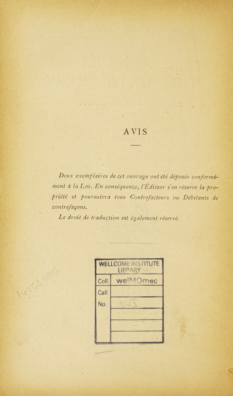 AVIS Deux exemplaires de cet ouvrage out ete deposes conforme- ment a la Loi. Eh consequence, VEditeur s en reserve la pro- priete et poursuivra Ions Contrefacteurs ou Debitants de contrefaqons. Le droit de traduction est egaleinent reserve. WELLCOME INSTITUTE LIBRARY Coll. weiMOmec Call i No. . . ; / i