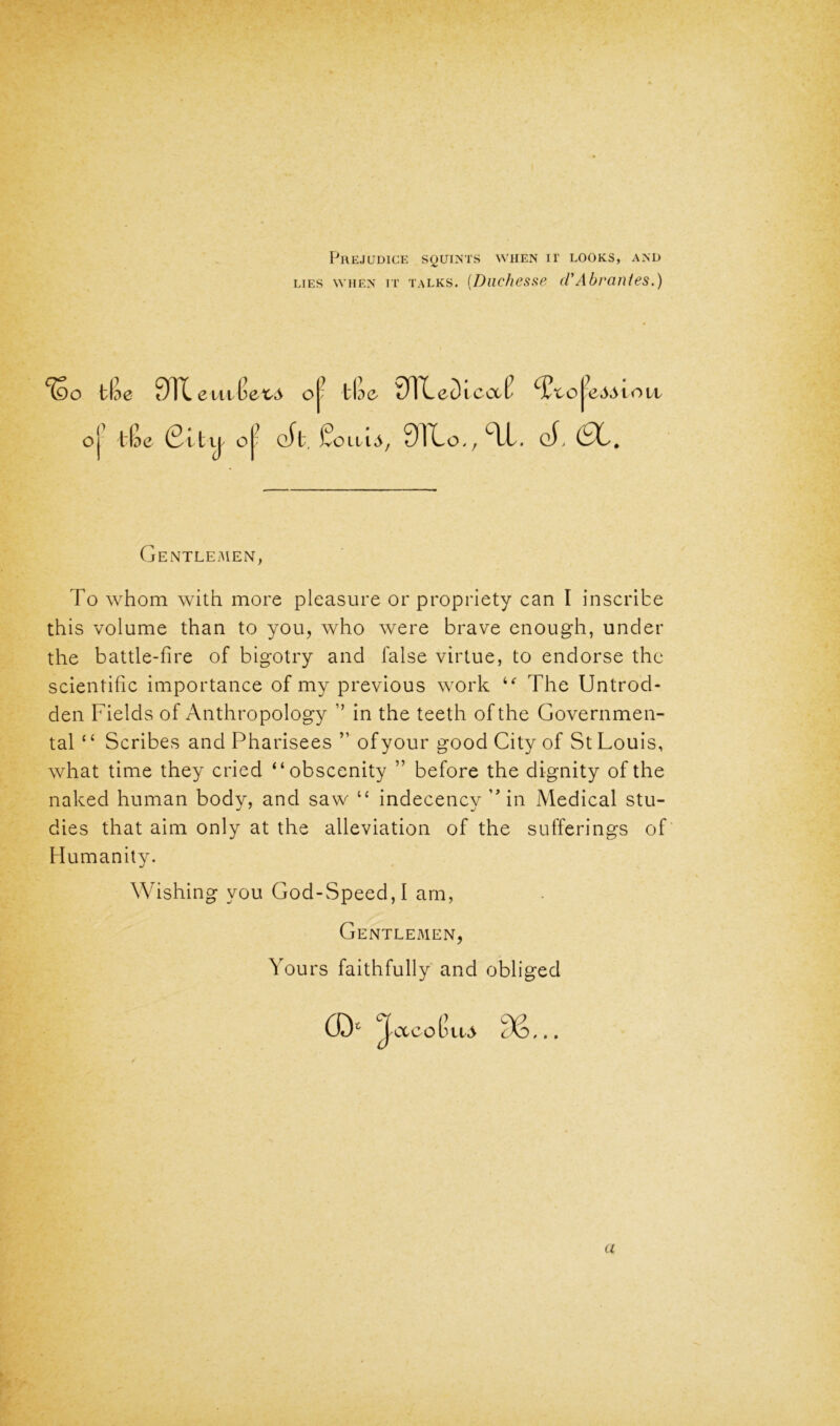 Prejudice squints when ir looks, and lies when it talks. (Duchesse cl*Abrantes.) %o tlie 0TC eui$ex,& o|~ tIdo 9TCeDicctl ty'tc^eASion o tKe Gltij o[- eft. STCo^SX. of. GENTLEMEN, To whom with more pleasure or propriety can I inscribe this volume than to you, who were brave enough, under the battle-fire of bigotry and false virtue, to endorse the scientific importance of my previous work ie The Untrod- den Fields of Anthropology ’’ in the teeth of the Governmen- tal *£ Scribes and Pharisees ” of your good City of St Louis, what time they cried “obscenity ” before the dignity of the naked human body, and saw “ indecency ” in Medical stu- dies that aim only at the alleviation of the sufferings of Humanity. Wishing you God-Speed, I am, Gentlemen, Yours faithfully and obliged (D* JacoGua c\i a
