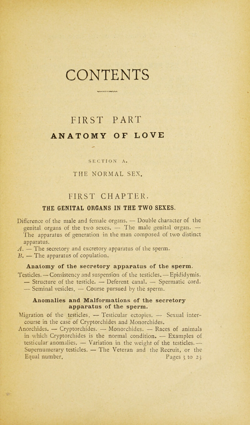 CONTENTS VW. FIRST PART ANATOMY OF LOVE SECTION A. THE NORMAL SEX. FIRST CHAPTER. THE GENITAL ORGANS IN THE TWO SEXES. Difference of the male and female organs. — Double character of the genital organs of the two sexes. — The male genital organ. — The apparatus of generation in the man composed of two distinct apparatus. A. — The secretory and excretory apparatus of the sperm. B. — The apparatus of copulation. Anatomy of the secretory apparatus of the sperm. Testicles. — Consistency and suspension of the testicles. — Epididymis. — Structure of the testicle. — Deferent canal. — Spermatic cord. — Seminal vesicles. — Course pursued by the sperm. Anomalies and Malformations of the secretory apparatus of the sperm. Migration of the testicles. — Testicular ectopies. — Sexual inter- course in the case of Cryptorchides and Monorchides. Anorchides. — Cryptorchides. — Monorchides. — Races of animals in which Cryptorchides is the normal condition. •— Examples of testicular anomalies. — Variation in the weight of the testicles.— Supernumerary testicles. — The Veteran and the Recruit, or the Equal number. Pages 3. to 23