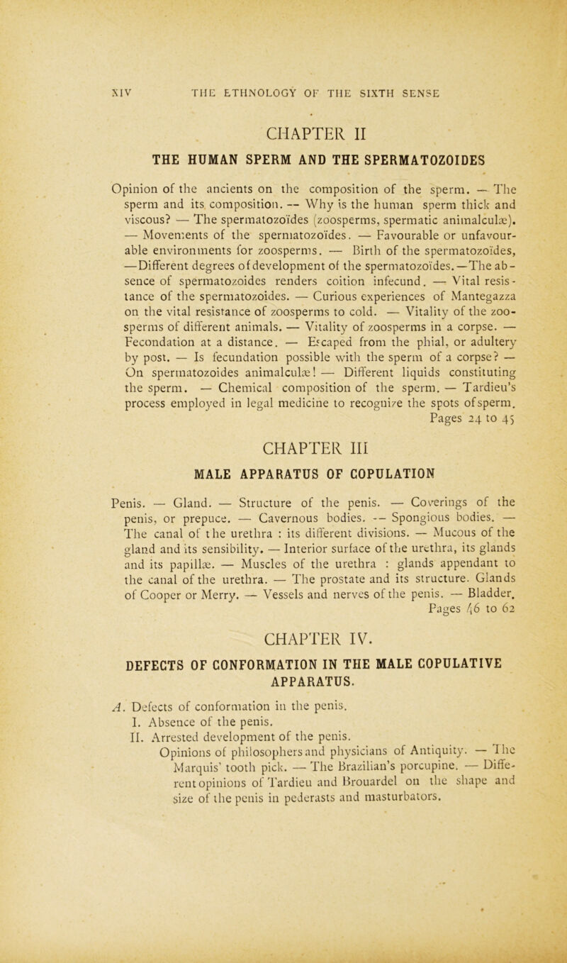 CHAPTER II THE HUMAN SPERM AND THE SPERMATOZOIDES Opinion of the ancients on the composition of the sperm. — The sperm and its composition. — Why is the human sperm thick and viscous? — The spermatozoides (zoosperms, spermatic animalculae). — Movements of the spermatozoides. — Favourable or unfavour- able environments for zoosperms. — Birth of the spermatozoides, — Different degrees of development of the spermatozoides. —The ab- sence of spermatozoides renders coition infecund. — Vital resis- tance of the spermatozoides. — Curious experiences of Mantegazza on the vital resistance of zoosperms to cold. — Vitality of the zoo- sperms of different animals. — Vitality of zoosperms in a corpse. — Fecondation at a distance. — Escaped from the phial, or adultery by post. — Is fecundation possible with the sperm of a corpse? — On spermatozoides animalculae! — Different liquids constituting the sperm. — Chemical composition of the sperm. — Tardieu’s process employed in legal medicine to recognize the spots of sperm. Pages 24 to 45 CHAPTER III MALE APPARATUS OF COPULATION Penis. — Gland. — Structure of the penis. — Coverings of the penis, or prepuce. — Cavernous bodies. -- Spongious bodies. — The canal of the urethra : its different divisions. — Mucous of the gland and its sensibility. — Interior surface of the urethra, its glands and its papillae. — Muscles of the urethra : glands appendant to the canal of the urethra. — The prostate and its structure. Glands of Cooper or Merry. Vessels and nerves of the penis. — Bladder. Pages 46 to 62 CHAPTER IV. DEFECTS OF CONFORMATION IN THE MALE COPULATIVE APPARATUS. A. Defects of conformation in the penis. I. Absence of the penis. II. Arrested development of the penis. Opinions of philosophers and physicians of Antiquity. — I lie Marquis’ tooth pick. — The Brazilian’s porcupine. Diffe- rent opinions of Tardieu and Brouardel on the shape and size of the penis in pederasts and masturbators.