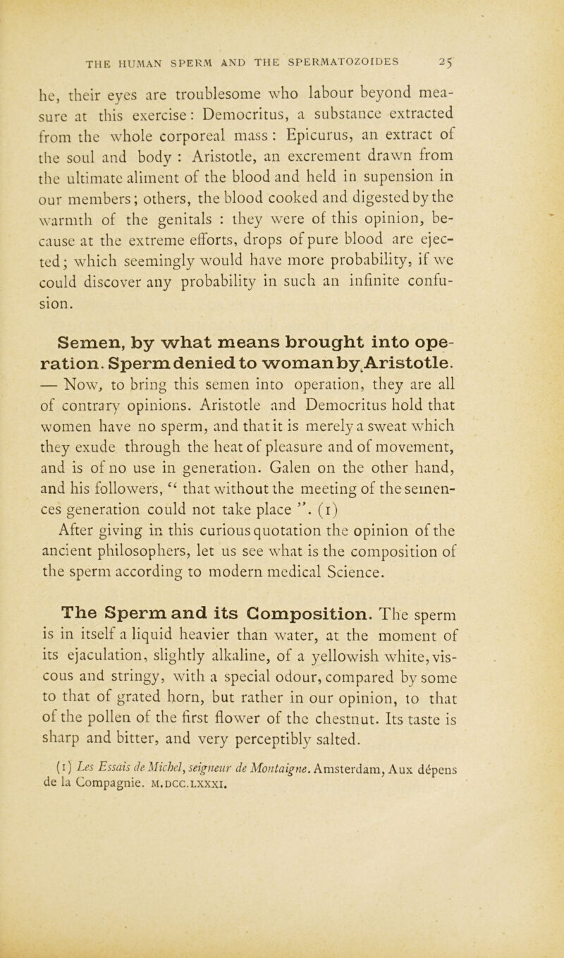 he, their eyes are troublesome who labour beyond mea- sure at this exercise: Democritus, a substance extracted from the whole corporeal mass : Epicurus, an extract of the soul and body : Aristotle, an excrement drawn from the ultimate aliment of the blood and held in supension in our members; others, the blood cooked and digested by the warmth of the genitals : they were of this opinion, be- cause at the extreme efforts, drops of pure blood are ejec- ted; which seemingly would have more probability, if we could discover any probability in such an infinite confu- sion. Semen, by what means brought into ope- ration. Sperm denied to woman by.Aristotle. — Now, to bring this semen into operation, they are all of contrary opinions. Aristotle and Democritus hold that women have no sperm, and that it is merely a sweat which they exude through the heat of pleasure and of movement, and is of no use in generation. Galen on the other hand, and his followers, ec that without the meeting of the senten- ces generation could not take place (i) After giving in this curious quotation the opinion of the ancient philosophers, let us see what is the composition of the sperm according to modern medical Science. The Sperm and its Composition. The sperm is in itself a liquid heavier than water, at the moment of its ejaculation, slightly alkaline, of a yellowish white, vis- cous and stringy, with a special odour, compared by some to that of grated horn, but rather in our opinion, to that of the pollen of the first flower of the chestnut. Its taste is sharp and bitter, and very perceptibly salted. (1) Les Essais de Michel, seigneur de Montaigne. Amsterdam, Aux depens de la Compagnie. m.dcc.lxxxi.