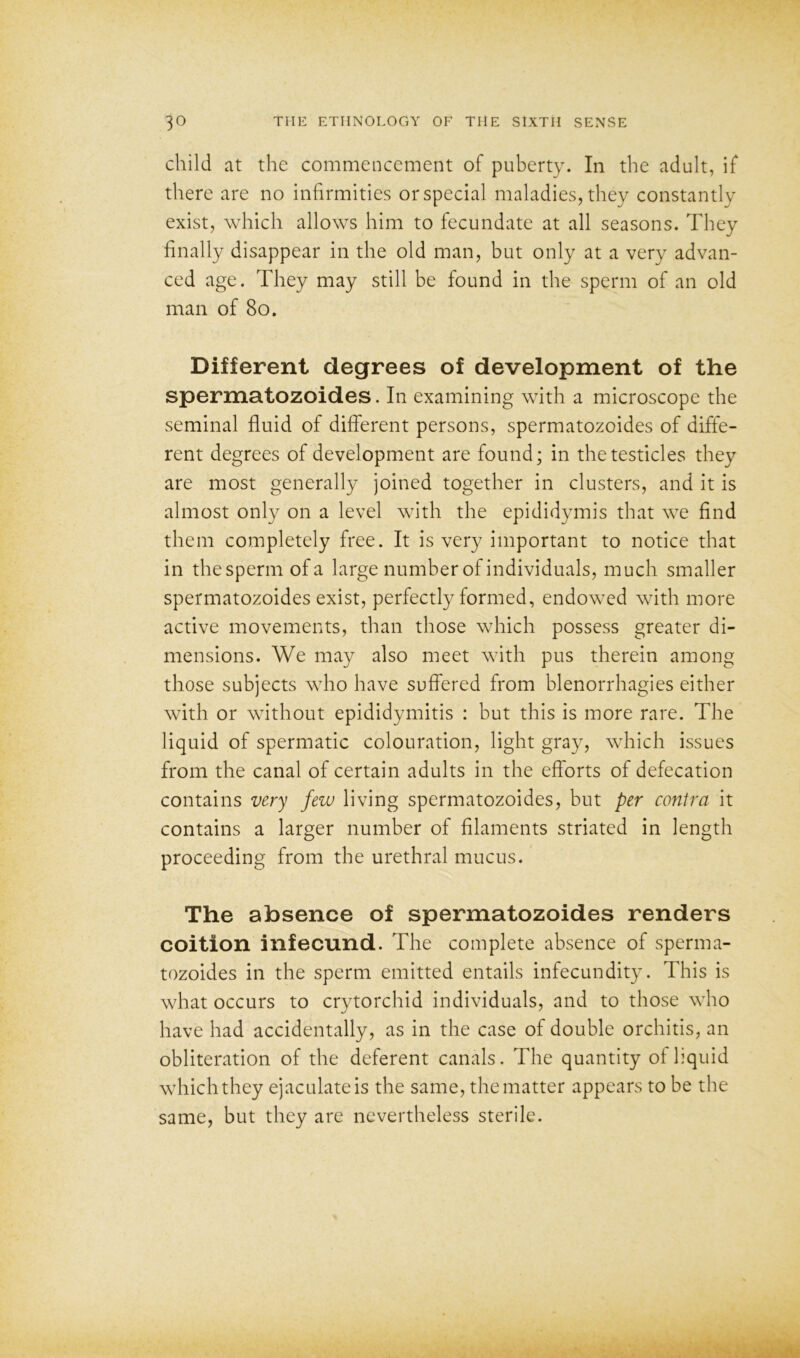 child at the commencement of puberty. In the adult, if there are no infirmities or special maladies, they constantly exist, which allows him to fecundate at all seasons. They finally disappear in the old man, but only at a very advan- ced age. They may still be found in the sperm of an old man of 80. Different degrees of development of the spermatozoides. In examining with a microscope the seminal fluid of different persons, spermatozoides of diffe- rent degrees of development are found; in the testicles they are most generally joined together in clusters, and it is almost only on a level with the epididymis that we find them completely free. It is very important to notice that in thespermofa large number of individuals, much smaller spermatozoides exist, perfectly formed, endowed with more active movements, than those which possess greater di- mensions. We may also meet with pus therein among those subjects who have suffered from blenorrhagies either with or without epididymitis : but this is more rare. The liquid of spermatic colouration, light gray, which issues from the canal of certain adults in the efforts of defecation contains very few living spermatozoides, but per contra it contains a larger number of filaments striated in length proceeding from the urethral mucus. The absence of spermatozoides renders coition infecund. The complete absence of sperma- tozoides in the sperm emitted entails infecundity. This is what occurs to crytorchid individuals, and to those who have had accidentally, as in the case of double orchitis, an obliteration of the deferent canals. The quantity of liquid which they ejaculate is the same, the matter appears to be the same, but they are nevertheless sterile.