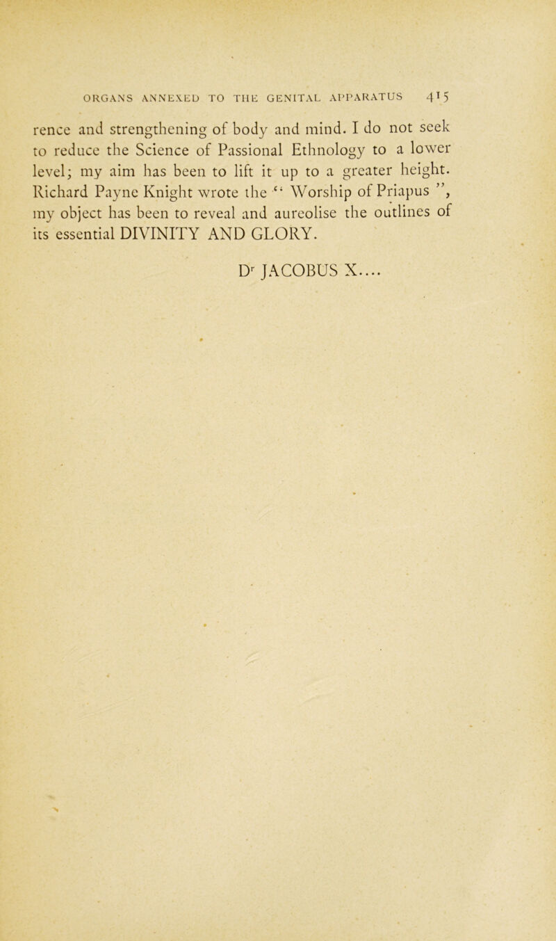 rence and strengthening of body and mind. I do not seek to reduce the Science of Passional Ethnology to a lower level; my aim has been to lift it up to a greater height. Richard Payne Knight wrote the c; Worship of Priapus ”, my object has been to reveal and aureolise the outlines of its essential DIVINITY AND GLORY. Dr JACOBUS X....