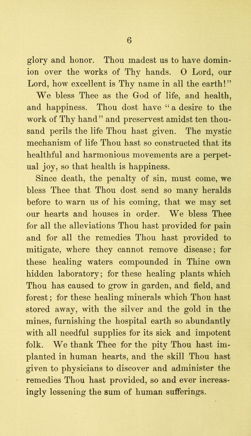 glory and honor. Thou madest us to have domin- ion over the works of Thy hands. 0 Lord, our Lord, how excellent is Thy name in all the earth!” We bless Thee as the God of life, and health, and happiness. Thou dost have “a desire to the work of Thy hand” and preservest amidst ten thou- sand perils the life Thou hast given. The mystic mechanism of life Thou hast so constructed that its healthful and harmonious movements are a perpet- ual joy, so that health is happiness. Since death, the penalty of sin, must come, we bless Thee that Thou dost send so many heralds before to warn us of his coming, that we may set our hearts and houses in order. We bless Thee for all the alleviations Thou hast provided for pain and for all the remedies Thou hast provided to mitigate, where they cannot remove disease; for these healing waters compounded in Thine own hidden laboratory; for these healing plants which Thou has caused to grow in garden, and field, and forest; for these healing minerals which Thou hast stored away, with the silver and the gold in the mines, furnishing the hospital earth so abundantly with all needful supplies for its sick and impotent folk. We thank Thee for the pity Thou hast im- planted in human hearts, and the skill Thou hast given to physicians to discover and administer the remedies Thou hast provided, so and ever increas- ingly lessening the sum of human sufferings.