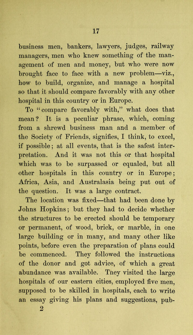 business men, bankers, lawyers, judges, railway managers, men who knew something of the man- agement of men and money, but who were now brought face to face with a new problem—viz., how to build, organize, and manage a hospital so that it should compare favorably with any other hospital in this country or in Europe. To “ compare favorably with,” what does that mean? It is a peculiar phrase, which, coming from a shrewd business man and a member of the Society of Friends, signifies, I think, to excel, if possible; at all events, that is the safest inter- pretation. And it was not this or that hospital which was to be surpassed or equaled, but all other hospitals in this country or in Europe; Africa, Asia, and Australasia being put out of the question. It was a large contract. The location was fixed—that had been done by Johns Hopkins; but they had to decide whether the structures to be erected should be temporary or permanent, of wood, brick, or marble, in one large building or in many, and many other like points, before even the preparation of plans could be commenced. They followed the instructions of the donor and got advice, of which a great abundance was available. Tiiey visited the large hospitals of our eastern cities, employed five men, supposed to be skilled in hospitals, each to write an essay giving his plans and suggestions, pub- 2