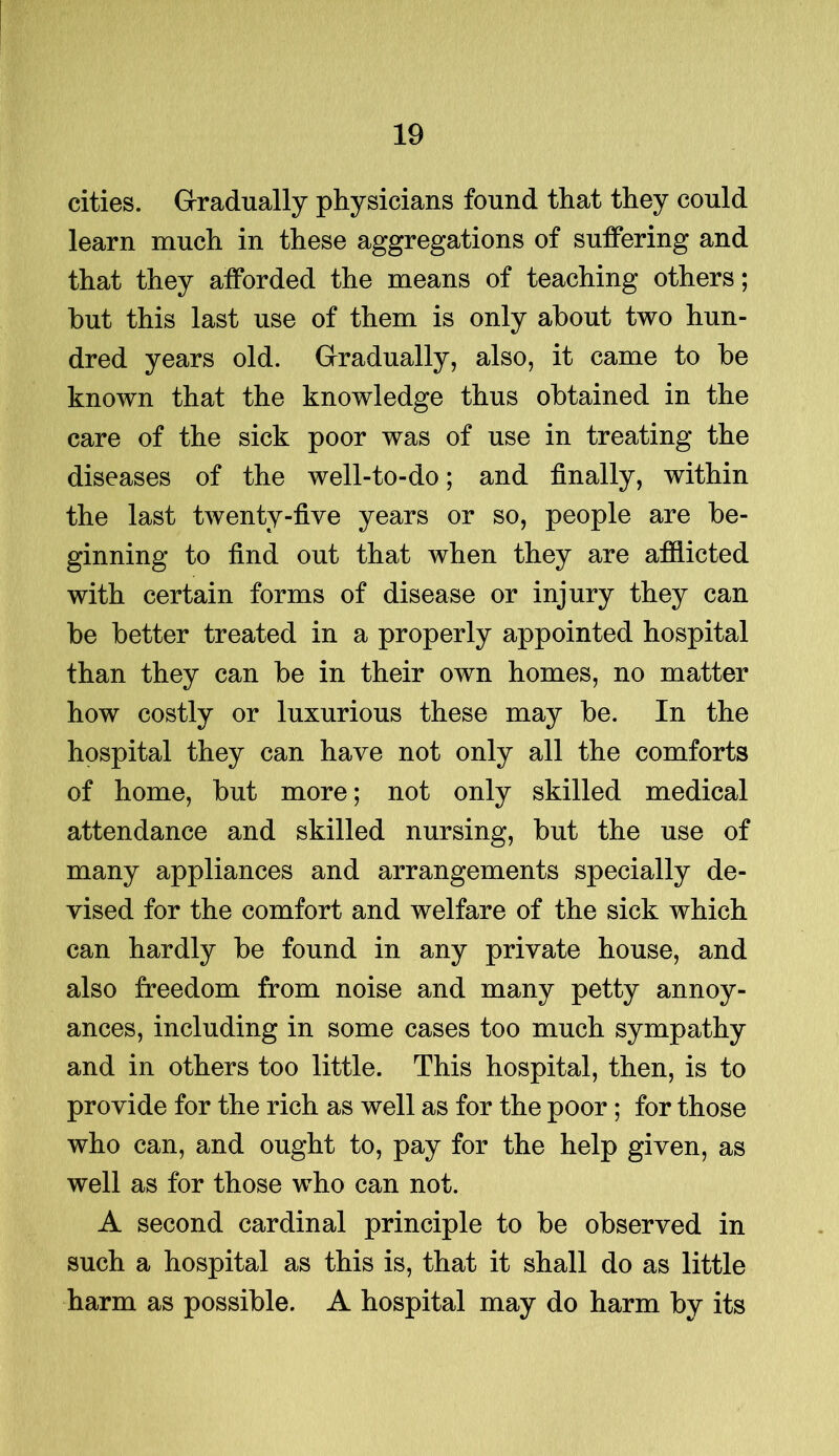 cities. Gradually physicians found that they could learn much in these aggregations of suffering and that they afforded the means of teaching others; hut this last use of them is only about two hun- dred years old. Gradually, also, it came to be known that the knowledge thus obtained in the care of the sick poor was of use in treating the diseases of the well-to-do; and finally, within the last twenty-five years or so, people are be- ginning to find out that when they are afflicted with certain forms of disease or injury they can be better treated in a properly appointed hospital than they can be in their own homes, no matter how costly or luxurious these may be. In the hospital they can have not only all the comforts of home, but more; not only skilled medical attendance and skilled nursing, but the use of many appliances and arrangements specially de- vised for the comfort and welfare of the sick which can hardly be found in any private house, and also freedom from noise and many petty annoy- ances, including in some cases too much sympathy and in others too little. This hospital, then, is to provide for the rich as well as for the poor; for those who can, and ought to, pay for the help given, as well as for those who can not. A second cardinal principle to be observed in such a hospital as this is, that it shall do as little harm as possible. A hospital may do harm by its