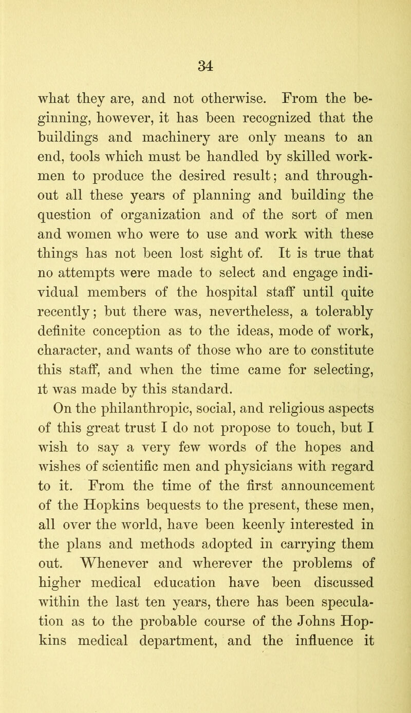 what they are, and not otherwise. From the be- ginning, however, it has been recognized that the buildings and machinery are only means to an end, tools which must be handled by skilled work- men to produce the desired result; and through- out all these years of planning and building the question of organization and of the sort of men and women who were to use and work with these things has not been lost sight of. It is true that no attempts were made to select and engage indi- vidual members of the hospital stalf until quite recently; but there was, nevertheless, a tolerably definite conception as to the ideas, mode of work, character, and wants of those who are to constitute this staff, and when the time came for selecting, it was made by this standard. On the philanthropic, social, and religious aspects of this great trust I do not propose to touch, but I wish to say a very few words of the hopes and wishes of scientific men and physicians with regard to it. From the time of the first announcement of the Hopkins bequests to the present, these men, all over the world, have been keenly interested in the plans and methods adopted in carrying them out. Whenever and wherever the problems of higher medical education have been discussed within the last ten years, there has been specula- tion as to the probable course of the Johns Hop- kins medical department, and the influence it