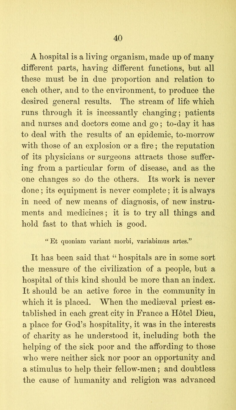 A hospital is a living organism, made up of many different parts, having different functions, hut all these must he in due proportion and relation to each other, and to the environment, to produce the desired general results. The stream of life which runs through it is incessantly changing; patients and nurses and doctors come and go; to-day it has to deal with the results of an epidemic, to-morrow with those of an explosion or a fire; the reputation of its physicians or surgeons attracts those suffer- ing from a particular form of disease, and as the one changes so do the others. Its work is never done ; its equipment is never complete; it is always in need of new means of diagnosis, of new instru- ments and medicines; it is to try all things and hold fast to that which is good. “Et quoniam variant morbi, variabimus artes.” It has been said that “ hospitals are in some sort the measure of the civilization of a people, but a hospital of this kind should be more than an index. It should be an active force in the community in which it is placed. When the mediaeval priest es- tablished in each great city in France a Hotel Dieu, a place for G-od’s hospitality, it was in the interests of charity as he understood it, including both the helping of the sick poor and the affording to those who were neither sick nor poor an opportunity and a stimulus to help their fellow-men; and doubtless the cause of humanity and religion was advanced