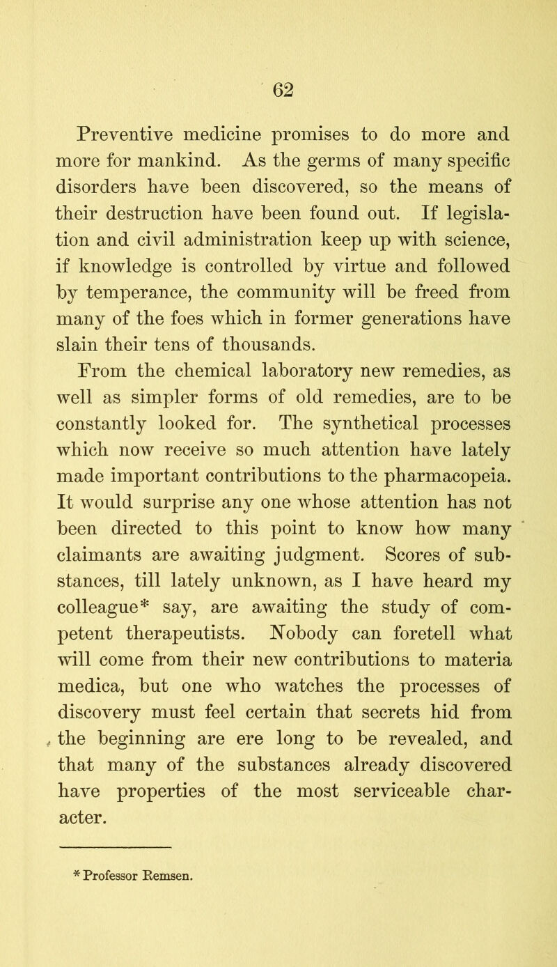 Preventive medicine promises to do more and more for mankind. As the germs of many specific disorders have been discovered, so the means of their destruction have been found out. If legisla- tion and civil administration keep up with science, if knowledge is controlled by virtue and followed by temperance, the community will be freed from many of the foes which in former generations have slain their tens of thousands. From the chemical laboratory new remedies, as well as simpler forms of old remedies, are to be constantly looked for. The synthetical processes which now receive so much attention have lately made important contributions to the pharmacopeia. It would surprise any one whose attention has not been directed to this point to know how many claimants are awaiting judgment. Scores of sub- stances, till lately unknown, as I have heard my colleague* say, are awaiting the study of com- petent therapeutists. Nobody can foretell what will come from their new contributions to materia medica, but one who watches the processes of discovery must feel certain that secrets hid from , the beginning are ere long to be revealed, and that many of the substances already discovered have properties of the most serviceable char- acter. * Professor Remsen.