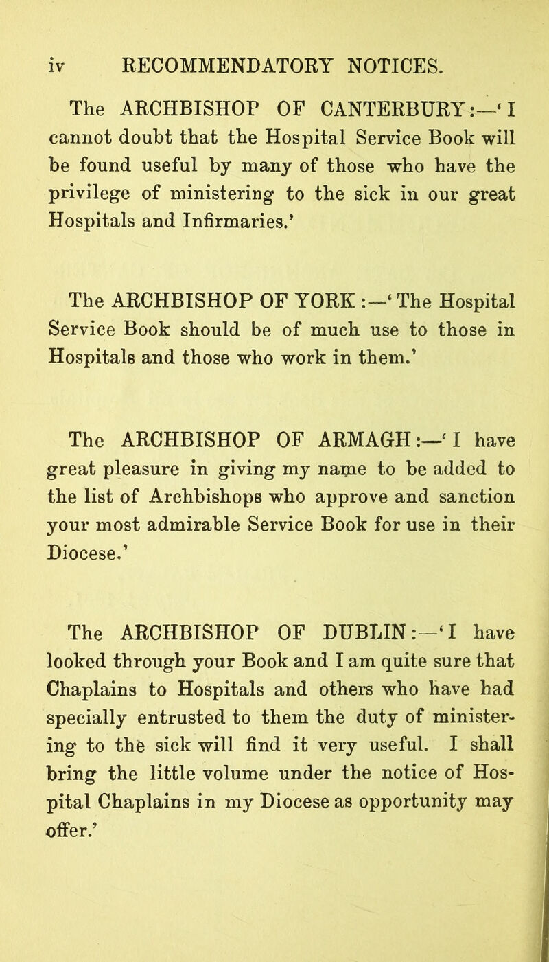 The ARCHBISHOP OF CANTERBURY:—* I cannot doubt that the Hospital Service Book will be found useful by many of those who have the privilege of ministering to the sick in our great Hospitals and Infirmaries., The ARCHBISHOP OF YORK ‘The Hospital Service Book should be of much use to those in Hospitals and those who work in them.’ The ARCHBISHOP OF ARMAGH:—‘I have great pleasure in giving my name to be added to the list of Archbishops who approve and sanction your most admirable Service Book for use in their Diocese.1 The ARCHBISHOP OF DUBLIN‘I have looked through your Book and I am quite sure that Chaplains to Hospitals and others who have had specially entrusted to them the duty of minister- ing to the sick will find it very useful. I shall bring the little volume under the notice of Hos- pital Chaplains in my Diocese as opportunity may offer/