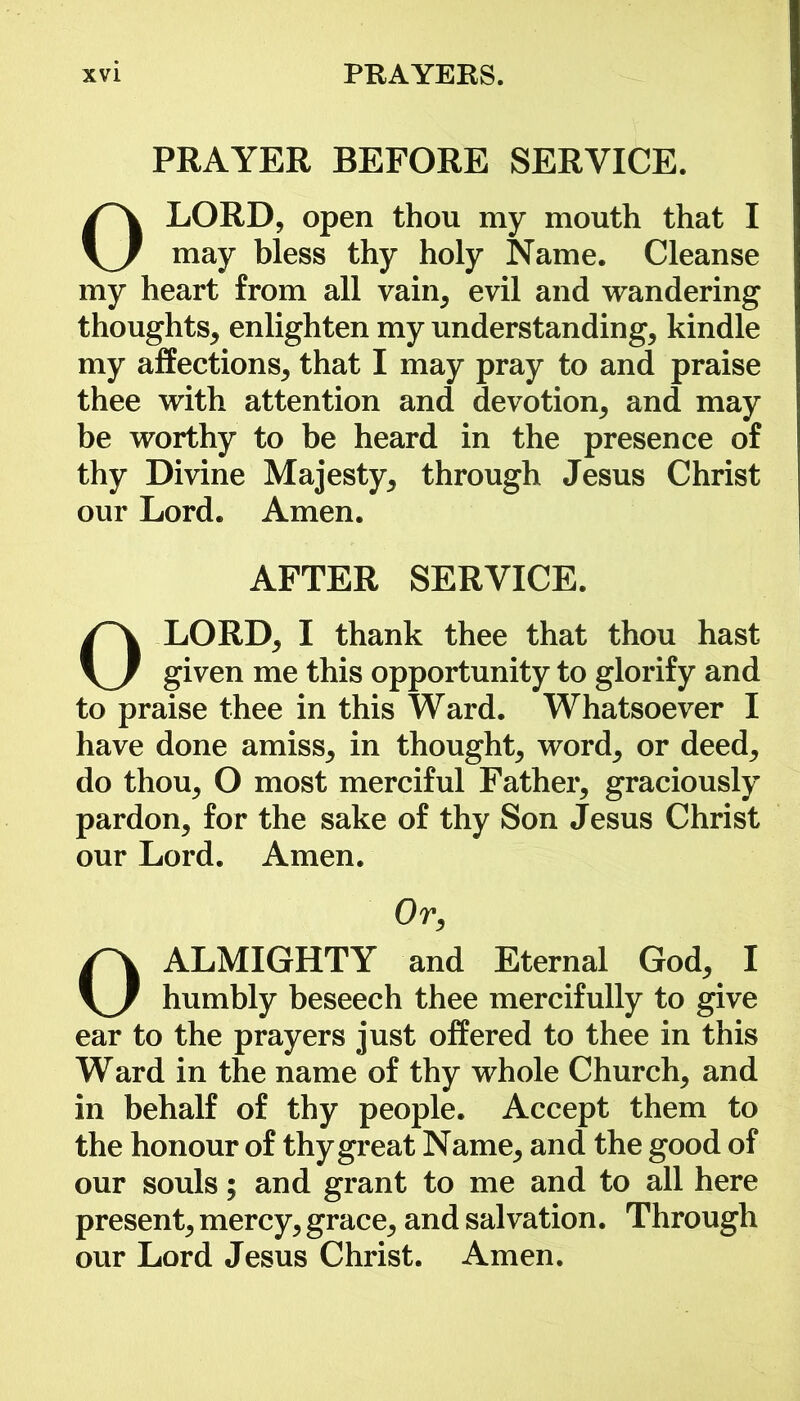 PRAYER BEFORE SERVICE. 0LORD, open thou my mouth that I may bless thy holy Name. Cleanse my heart from all vain, evil and wandering thoughts, enlighten my understanding, kindle my affections, that I may pray to and praise thee with attention and devotion, and may be worthy to be heard in the presence of thy Divine Majesty, through Jesus Christ our Lord. Amen. AFTER SERVICE. OLORD, I thank thee that thou hast given me this opportunity to glorify and to praise thee in this Ward. Whatsoever I have done amiss, in thought, word, or deed, do thou, O most merciful Father, graciously pardon, for the sake of thy Son Jesus Christ our Lord. Amen. Or, 0 ALMIGHTY and Eternal God, I humbly beseech thee mercifully to give ear to the prayers just offered to thee in this Ward in the name of thy whole Church, and in behalf of thy people. Accept them to the honour of thy great Name, and the good of our souls; and grant to me and to all here present, mercy, grace, and salvation. Through our Lord Jesus Christ. Amen.