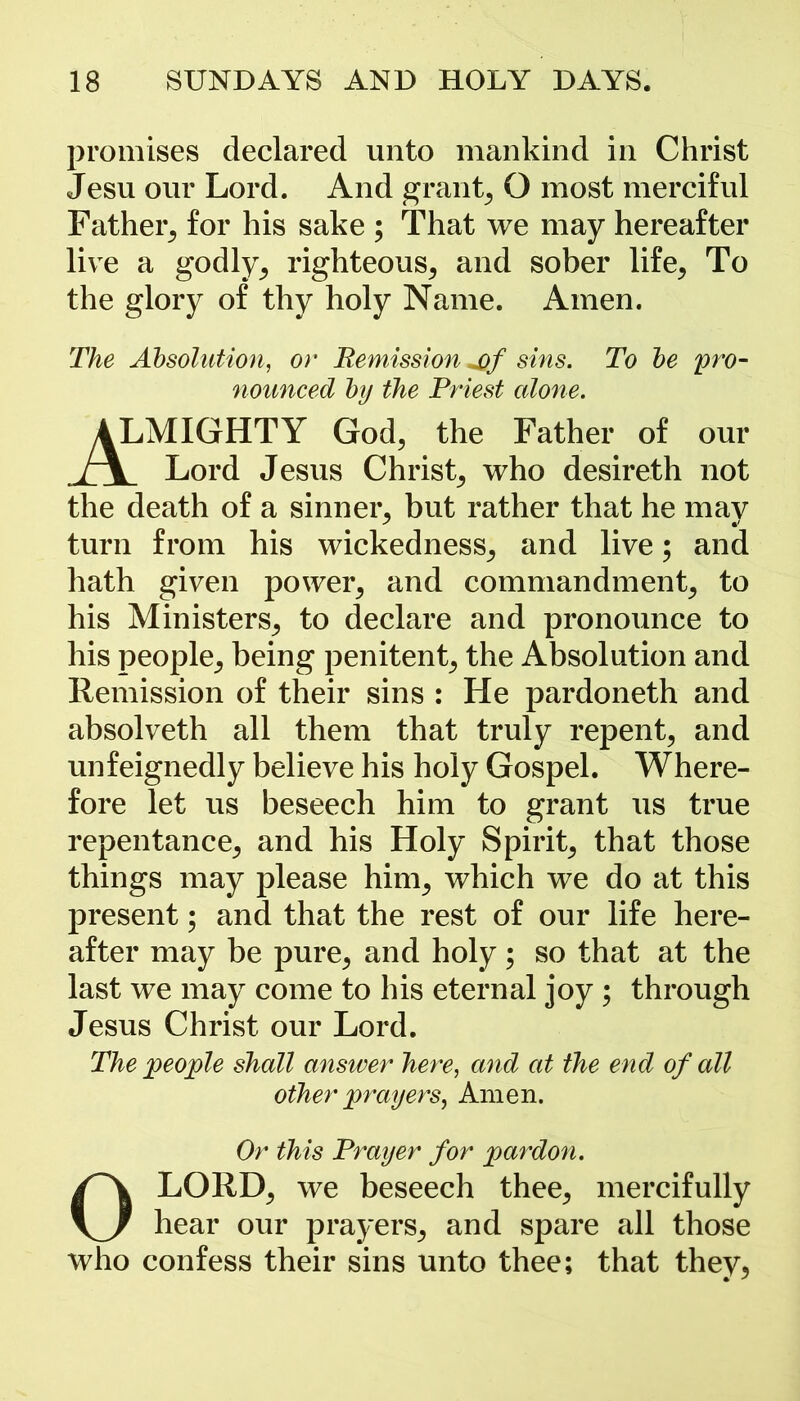 promises declared unto mankind in Christ Jesu our Lord. And grants O most merciful Father, for his sake ; That we may hereafter live a godly, righteous, and sober life, To the glory of thy holy Name. Amen. The Absolution, or Remission *of sins. To be pro- nounced by the Priest alone. ALMIGHTY God, the Father of our i\ Lord Jesus Christ, who desireth not the death of a sinner, but rather that he may turn from his wickedness, and live; and hath given power, and commandment, to his Ministers, to declare and pronounce to his people, being penitent, the Absolution and Remission of their sins : He pardoneth and absolveth all them that truly repent, and unfeignedly believe his holy Gospel. Where- fore let us beseech him to grant us true repentance, and his Holy Spirit, that those things may please him, which we do at this present; and that the rest of our life here- after may be pure, and holy; so that at the last we may come to his eternal joy ; through Jesus Christ our Lord. The people shall answer here, and at the end of all other prayers, Amen. Or this Prayer for pardon. OLORD, we beseech thee, mercifully hear our prayers, and spare all those who confess their sins unto thee; that they.