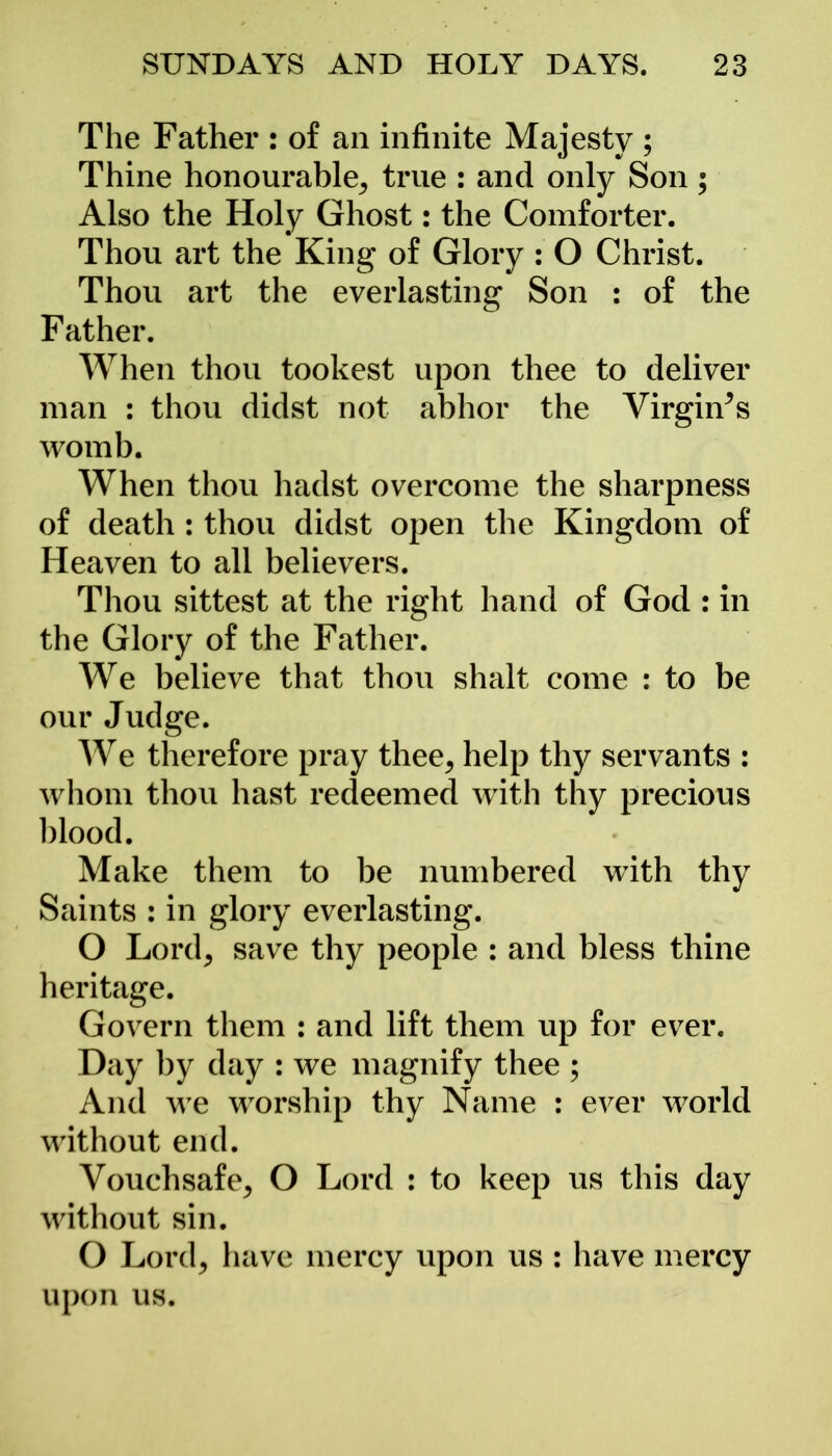 The Father : of an infinite Majesty ; Thine honourable, true : and only Son ; Also the Holy Ghost: the Comforter. Thou art the King of Glory : O Christ. Thou art the everlasting Son : of the F ather. When thou tookest upon thee to deliver man : thou didst not abhor the Virgin’s womb. When thou hadst overcome the sharpness of death : thou didst open the Kingdom of Heaven to all believers. Thou sittest at the right hand of God : in the Glory of the Father. We believe that thou shalt come : to be our Judge. We therefore pray thee, help thy servants : whom thou hast redeemed with thy precious blood. Make them to be numbered with thy Saints : in glory everlasting. O Lord, save thy people : and bless thine heritage. Govern them : and lift them up for ever. Day by day : we magnify thee ; And we worship thy Name : ever world without end. Vouchsafe, O Lord : to keep us this day without sin. O Lord, have mercy upon us : have mercy upon us.