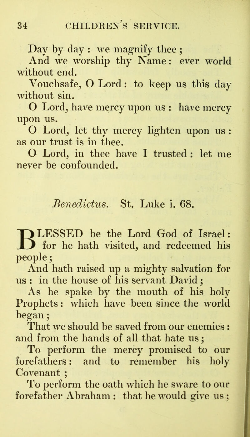 Day by day : we magnify thee ; And we worship thy Name: ever world without end. Vouchsafe, O Lord: to keep us this day without sin. O Lord, have mercy upon us : have mercy upon us. O Lord, let thy mercy lighten upon us : as our trust is in thee. O Lord, in thee have I trusted : let me never be confounded. Benedictus. St. Luke i. 68. BLESSED be the Lord God of Israel: for he hath visited, and redeemed his people; And hath raised up a mighty salvation for us : in the house of his servant David; As he spake by the mouth of his holy Prophets: which have been since the world began; That we should be saved from our enemies: and from the hands of all that hate us; To perform the mercy promised to our forefathers: and to remember his holy Covenant ; To perform the oath which he sware to our forefather Abraham : that he would give us ;