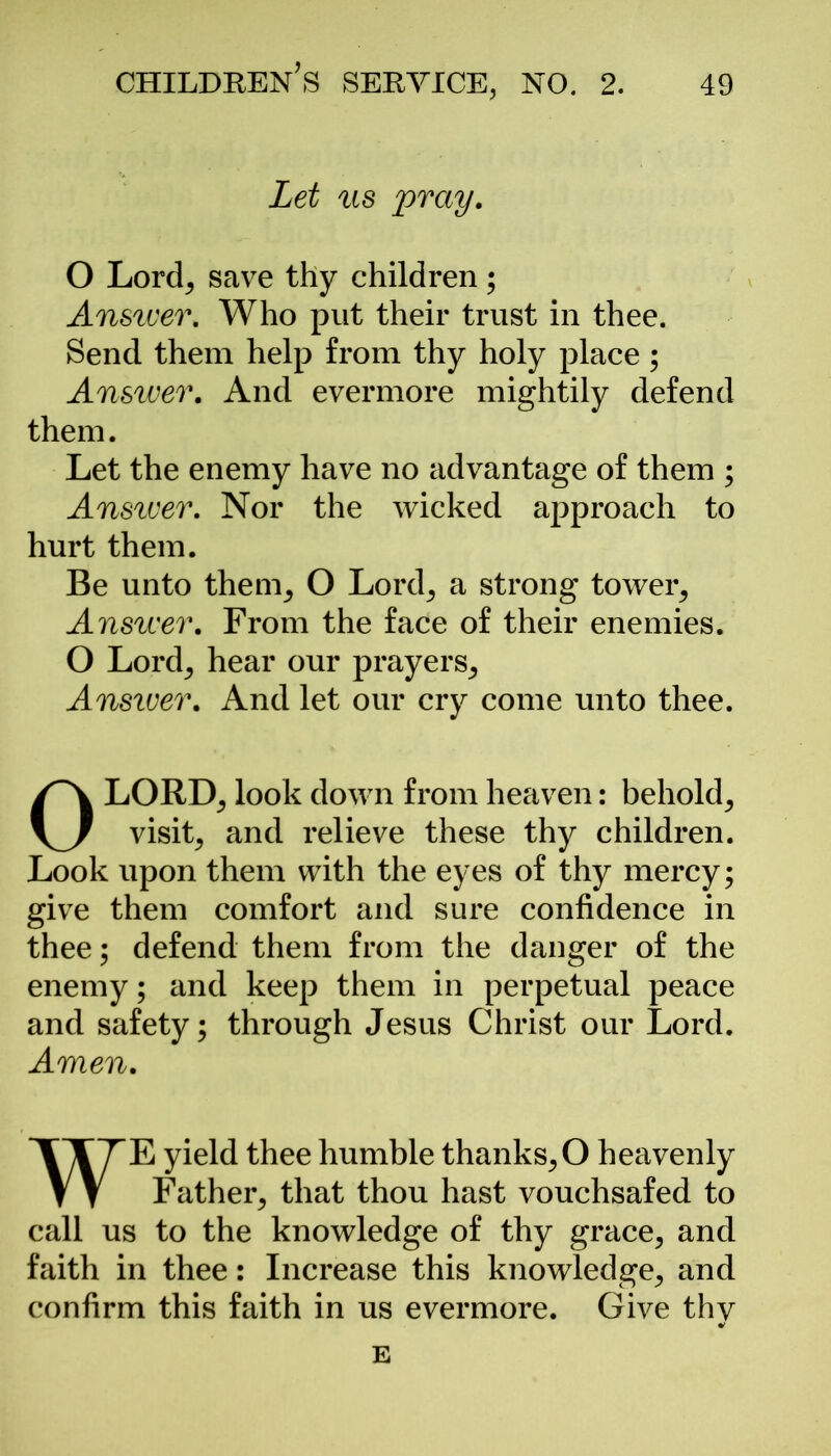 Let us pray. O Lord; save thy children; Answer. Who put their trust in thee. Send them help from thy holy place ; Answer. And evermore mightily defend them. Let the enemy have no advantage of them ; Answer. Nor the wicked approach to hurt them. Be unto them, O Lord, a strong tower. Answer. From the face of their enemies. O Lord; hear our prayers. Answer. And let our cry come unto thee. OLORD, look down from heaven: behold, visits and relieve these thy children. Look upon them with the eyes of thy mercy; give them comfort and sure confidence in thee; defend them from the danger of the enemy; and keep them in perpetual peace and safety; through Jesus Christ our Lord. Amen. WE yield thee humble thanks, O heavenly Father; that thou hast vouchsafed to call us to the knowledge of thy grace, and faith in thee: Increase this knowledge, and confirm this faith in us evermore. Give thy