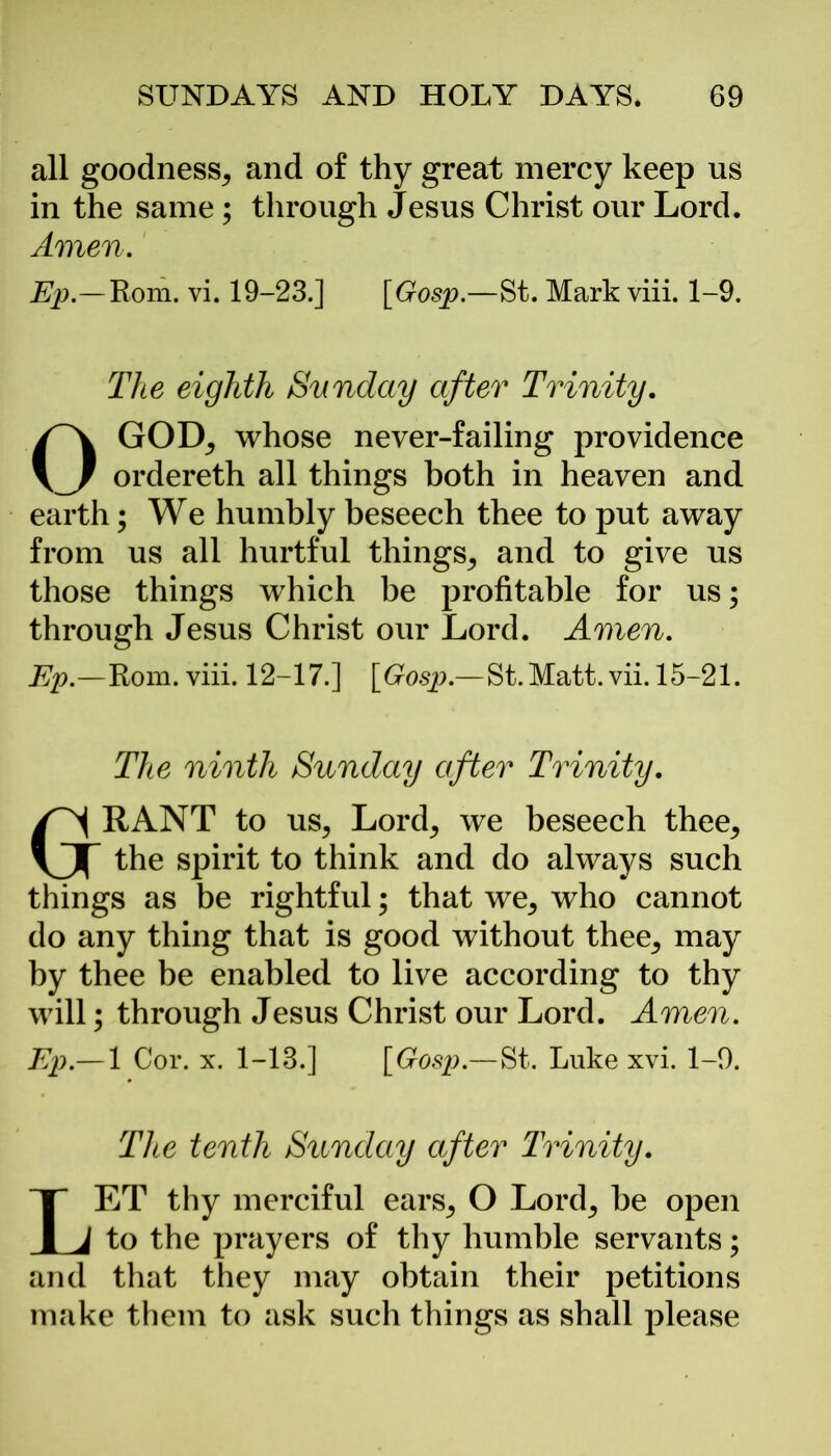 all goodness, and of thy great mercy keep us in the same; through Jesus Christ our Lord. Amen. Ep.—Rom. vi. 19-23.] [Gosp.—St. Mark viii. 1-9. The eighth Sunday after Trinity. OGOD, whose never-failing providence ordereth all things both in heaven and earth; We humbly beseech thee to put away from us all hurtful things, and to give us those things which be profitable for us; through Jesus Christ our Lord. Amen. Ep.—Rom. viii. 12-17.] [Gosp.—St.Matt.vii. 15-21. The ninth Sunday after Trinity. GRANT to us, Lord, we beseech thee, the spirit to think and do always such things as be rightful; that we, who cannot do any thing that is good without thee, may by thee be enabled to live according to thy will; through Jesus Christ our Lord. Amen. Ep.— 1 Cor. x. 1-13.] [Gosp.—St. Luke xvi. 1-9. Tice tenth Sunday after Trinity. LET thy merciful ears, O Lord, be open to the prayers of thy humble servants; and that they may obtain their petitions make them to ask such things as shall please