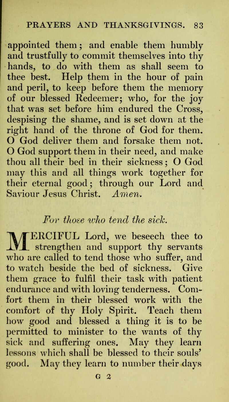 appointed them; and enable them humbly and trustfully to commit themselves into thy hands, to do with them as shall seem to thee best. Help them in the hour of pain and peril, to keep before them the memory of our blessed Redeemer; who, for the joy that was set before him endured the Cross, despising the shame, and is set down at the right hand of the throne of God for them. O God deliver them and forsake them not. O God support them in their need, and make thou all their bed in their sickness; O God may this and all things work together for their eternal good; through our Lord and Saviour Jesus Christ. Amen. For those who tend the sick. MERCIFUL Lord, we beseech thee to strengthen and support thy servants who are called to tend those who suffer, and to watch beside the bed of sickness. Give them grace to fulfil their task with patient endurance and with loving tenderness. Com- fort them in their blessed work with the comfort of thy Holy Spirit. Teach them how good and blessed a thing it is to be permitted to minister to the wants of thy sick and suffering ones. May they learn lessons which shall be blessed to their souls* good. May they learn to number their days G 3