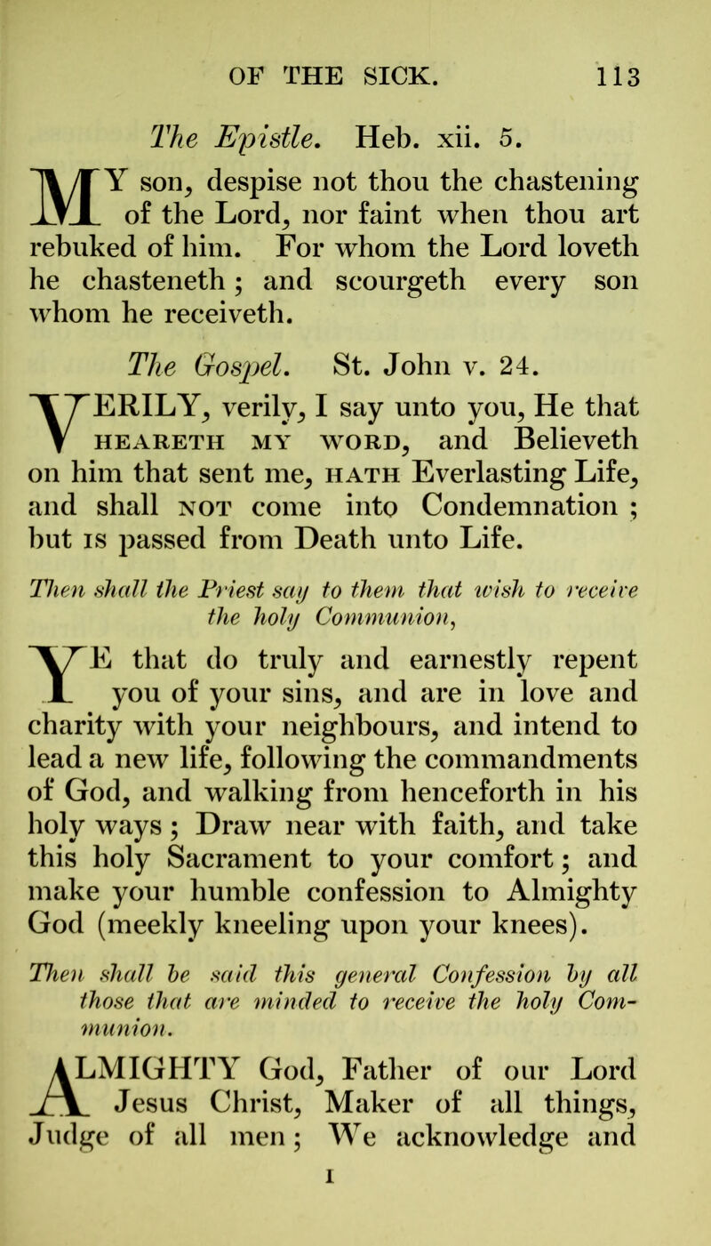 The Epistle. Heb. xii. 5. MY son, despise not thou the chastening of the Lord, nor faint when thou art rebuked of him. For whom the Lord loveth he chasteneth; and scourgeth every son whom he receiveth. The Gosjiel. St. John v. 24. VERILY, verily, I say unto you, He that heareth my word, and Believeth on him that sent me, hath Everlasting Life, and shall not come into Condemnation ; but is passed from Death unto Life. Then shall the Priest say to them that wish to receive the holy Communion, E that do truly and earnestly repent you of your sins, and are in love and charity with your neighbours, and intend to lead a new life, following the commandments of God, and walking from henceforth in his holy ways ; Draw near with faith, and take this holy Sacrament to your comfort; and make your humble confession to Almighty God (meekly kneeling upon your knees). Then shall he said this general Confession hy all those that are minded to receive the holy Com- munion. ALMIGHTY God, Father of our Lord Jesus Christ, Maker of all things, Judge of all men; We acknowledge and