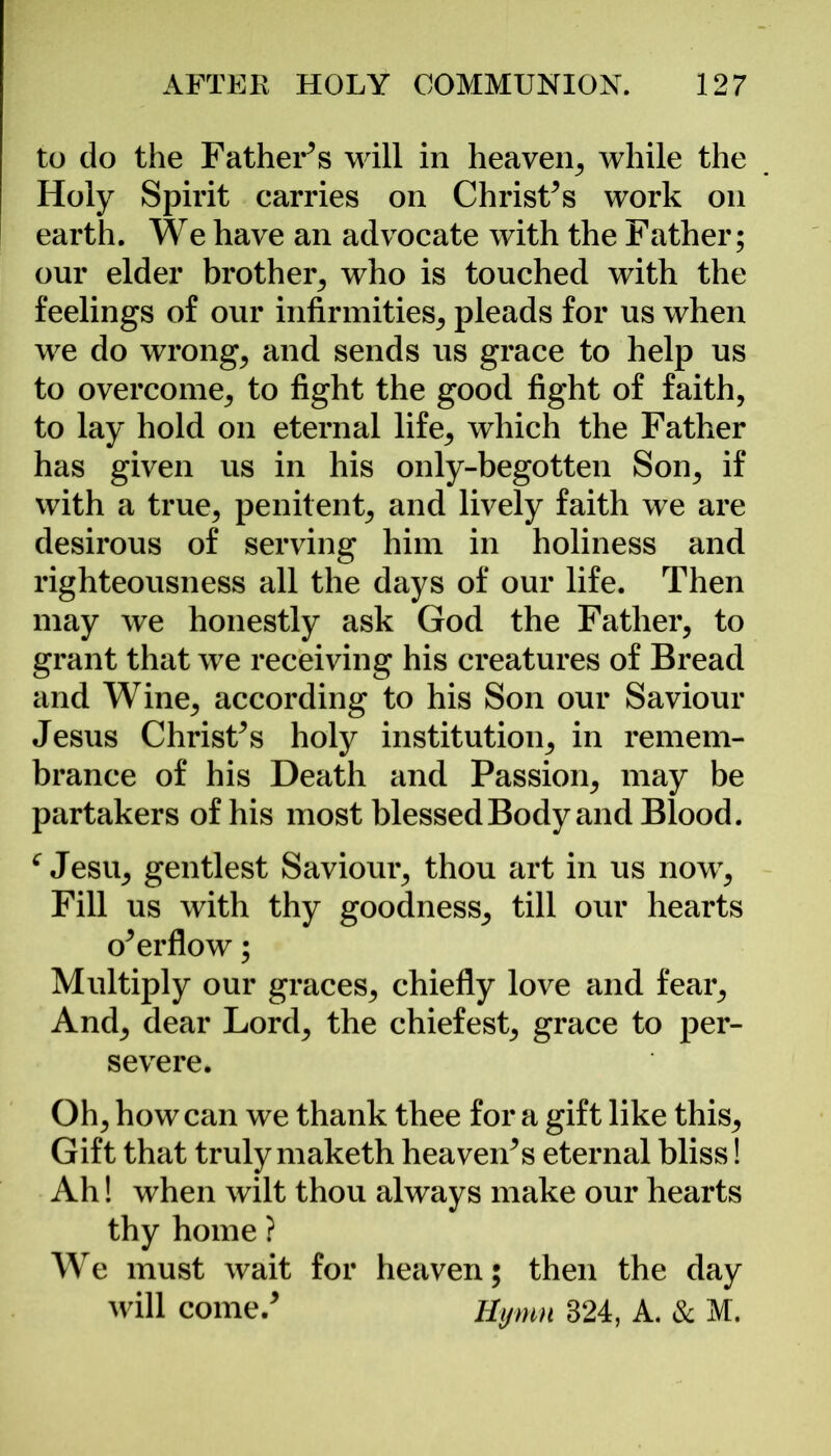 to do the Fathers will in heaven, while the Holy Spirit carries on Christ’s work on earth. We have an advocate with the Father; our elder brother, who is touched with the feelings of our infirmities, pleads for us when we do wrong, and sends us grace to help us to overcome, to fight the good fight of faith, to lay hold on eternal life, which the Father has given us in his only-begotten Son, if with a true, penitent, and lively faith we are desirous of serving him in holiness and righteousness all the days of our life. Then may we honestly ask God the Father, to grant that we receiving his creatures of Bread and Wine, according to his Son our Saviour Jesus Christ’s holy institution, in remem- brance of his Death and Passion, may be partakers of his most blessed Body and Blood. c Jesu, gentlest Saviour, thou art in us now, Fill us with thy goodness, till our hearts o’er flow; Multiply our graces, chiefly love and fear. And, dear Lord, the chiefest, grace to per- severe. Oh, how can we thank thee for a gift like this. Gift that truly maketh heaven’s eternal bliss! Ah! when wilt thou always make our hearts thy home ? We must wait for heaven; then the day will come.’ Hymn 324, A. & M.