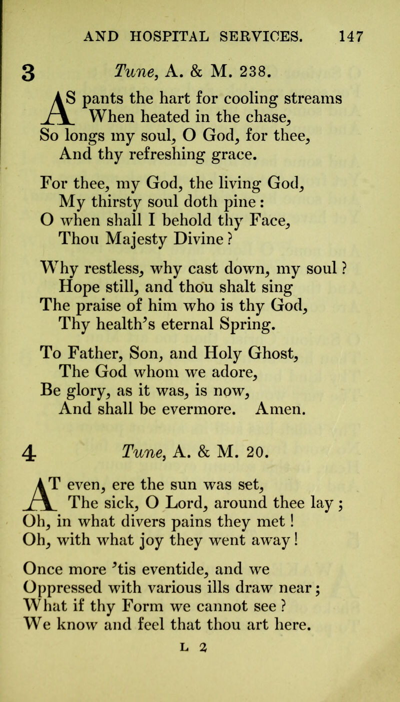 3 Tune, A. & M. 238. AS pants the hart for cooling streams J\ When heated in the chase. So longs my soul, O God, for thee. And thy refreshing grace. For thee, my God, the living God, My thirsty soul doth pine : O when shall I behold thy Face, Thou Majesty Divine ? Why restless, why cast down, my soul ? Hope still, and thou shalt sing The praise of him who is thy God, Thy healths eternal Spring. To Father, Son, and Holy Ghost, The God whom we adore. Be glory, as it was, is now, And shall be evermore. Amen. 4- Tune, A. & M. 20. Oh, in what divers pains they met! Oh, with what joy they went away! Once more Tis eventide, and we Oppressed with various ills draw near; W hat if thy Form we cannot see ? We know and feel that thou art here. L 2