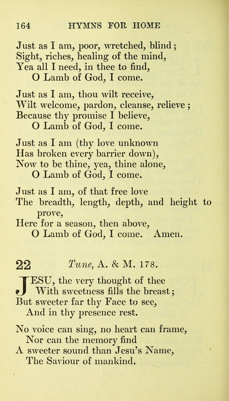 J ust as I am, poor; wretched; blind; Sights riches; healing of the mind; Yea all I need, in thee to find; O Lamb of God; I come. Just as I am, thou wilt receive; Wilt welcome; pardon; cleanse; relieve; Because thy promise I believe; O Lamb of God; I come. Just as I am (thy love unknown Has broken every barrier down); Now to be thine; yea; thine alone; O Lamb of God; I come. Just as I am, of that free love The breadth; length; depth; and height to prove; Here for a season; then above; O Lamb of God; I come. Amen. 22 Tune, A. & M. 178. JESU; the very thought of thee With sweetness fills the breast; But sweeter far thy Face to see^ And in thy presence rest. No voice can sing; no heart can frame; Nor can the memory find A sweeter sound than Jesu^s Name; The Saviour of mankind.