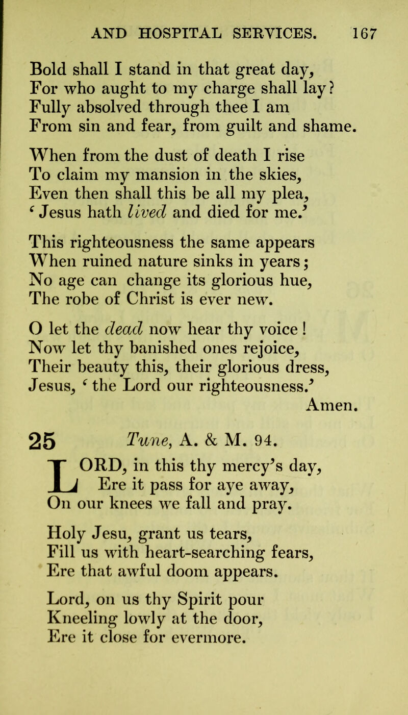 Bold shall I stand in that great day. For who aught to my charge shall lay ? Fully absolved through thee I am From sin and fear, from guilt and shame. When from the dust of death I rise To claim my mansion in the skies. Even then shall this be all my plea, f Jesus hath lived and died for me/ This righteousness the same appears When ruined nature sinks in years; No age can change its glorious hue, The robe of Christ is ever new. O let the dead now hear thy voice! Now let thy banished ones rejoice. Their beauty this, their glorious dress, Jesus, f the Lord our righteousness/ Amen. 25 Tune, A. & M. 94. LORD, in this thy mercy^s day, Ere it pass for aye away. On our knees we fall and pray. Holy Jesu, grant us tears. Fill us with heart-searching fears. Ere that awful doom appears. Lord, on us thy Spirit pour Kneeling lowly at the door. Ere it close for evermore.