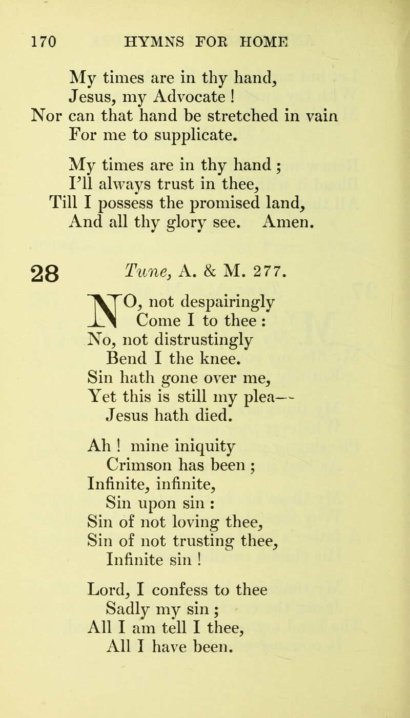 My times are in thy hand, Jesus, my Advocate ! Nor can that hand be stretched in vain For me to supplicate. My times are in thy hand; Fll always trust in thee. Till I possess the promised land. And all thy glory see. Amen. 28 Tune, A. & M. 277. O, not despairingly 1 1 Come I to thee : No, not distrustingly Bend I the knee. Sin hath gone over me. Yet this is still my plea— Jesus hath died. Ah ! mine iniquity Crimson has been ; Infinite, infinite, Sin upon sin : Sin of not loving thee. Sin of not trusting thee. Infinite sin ! Lord, I confess to thee Sadly my sin; All I am tell I thee, All I have been.