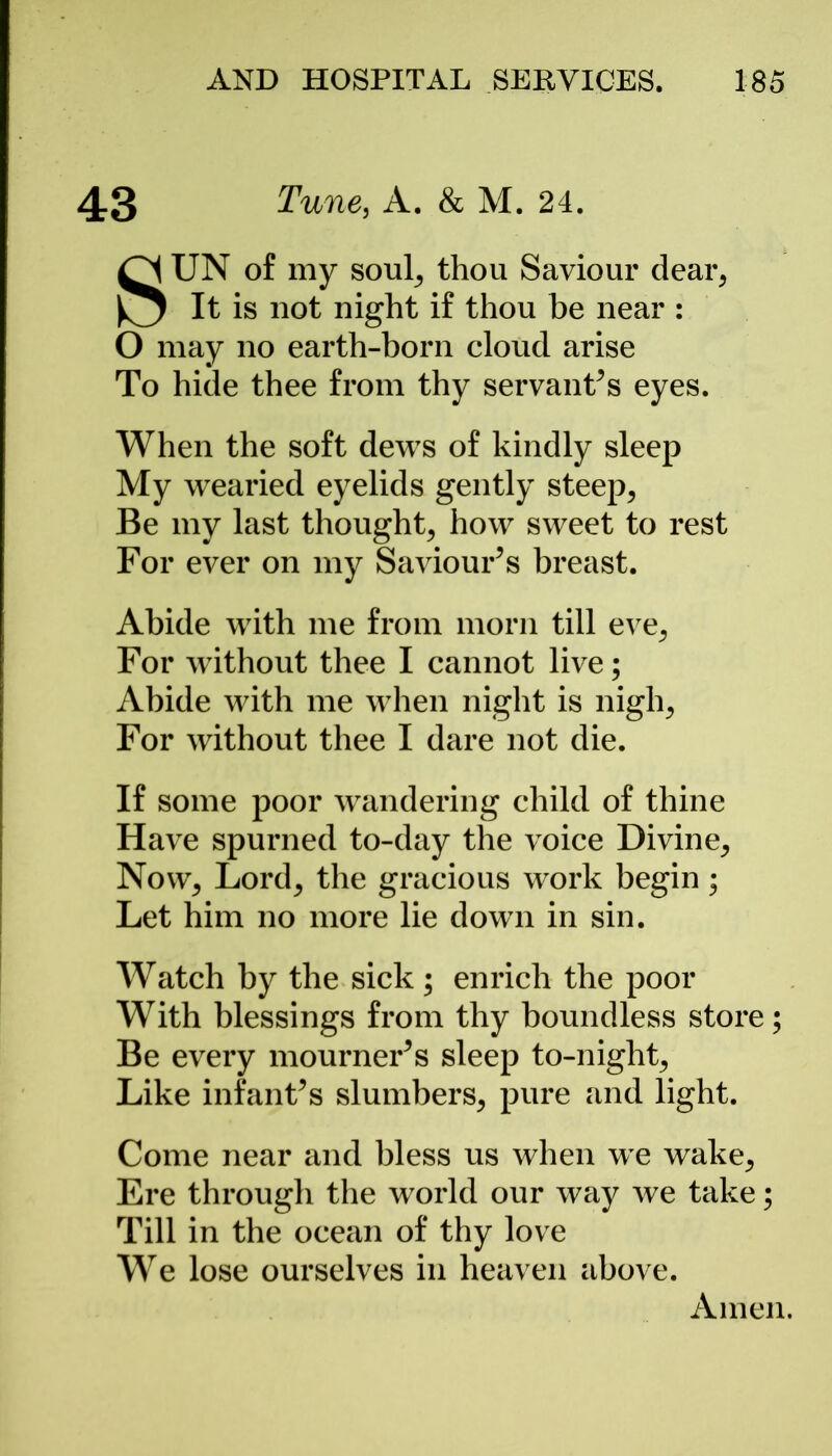 43 Tune3 A. & M. 24. SUN of my soul, thou Saviour dear, It is not night if thou be near : O may no earth-born cloud arise To hide thee from thy servant’s eyes. When the soft dews of kindly sleep My wearied eyelids gently steep, Be my last thought, how sweet to rest For ever on my Saviour’s breast. Abide with me from morn till eve, For without thee I cannot live; Abide with me when night is nigh, For without thee I dare not die. If some poor wandering child of thine Have spurned to-day the voice Divine, Now, Lord, the gracious work begin; Let him no more lie down in sin. Watch by the sick; enrich the poor With blessings from thy boundless store; Be every mourner’s sleep to-night, Like infant’s slumbers, pure and light. Come near and bless us when we wake. Ere through the world our way we take; Till in the ocean of thy love We lose ourselves in heaven above.