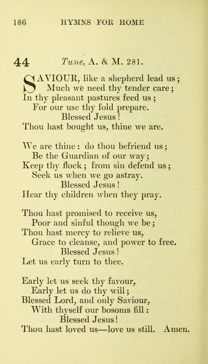 44 Tune, A. & M. 281. SAVIOUR^ like a shepherd lead us; Much we need thy tender care; In thy pleasant pastures feed us; For our use thy fold prepare. Blessed Jesus! Thou hast bought US; thine we are. We are thine: do thou befriend us; Be the Guardian of our way; Keep thy flock; from sin defend us; Seek us when we go astray. Blessed Jesus ! Hear thy children when they pray. Thou hast promised to receive us. Poor and sinful though we be; Thou hast mercy to relieve US; Grace to cleanse; and power to free. Blessed Jesus ! Let us early turn to thee. Early let us seek thy favour; Early let us do thy will; Blessed Lord; and only Saviour; With thyself our bosoms fill: Blessed Jesus! Thou hast loved us—love us still. Amen.