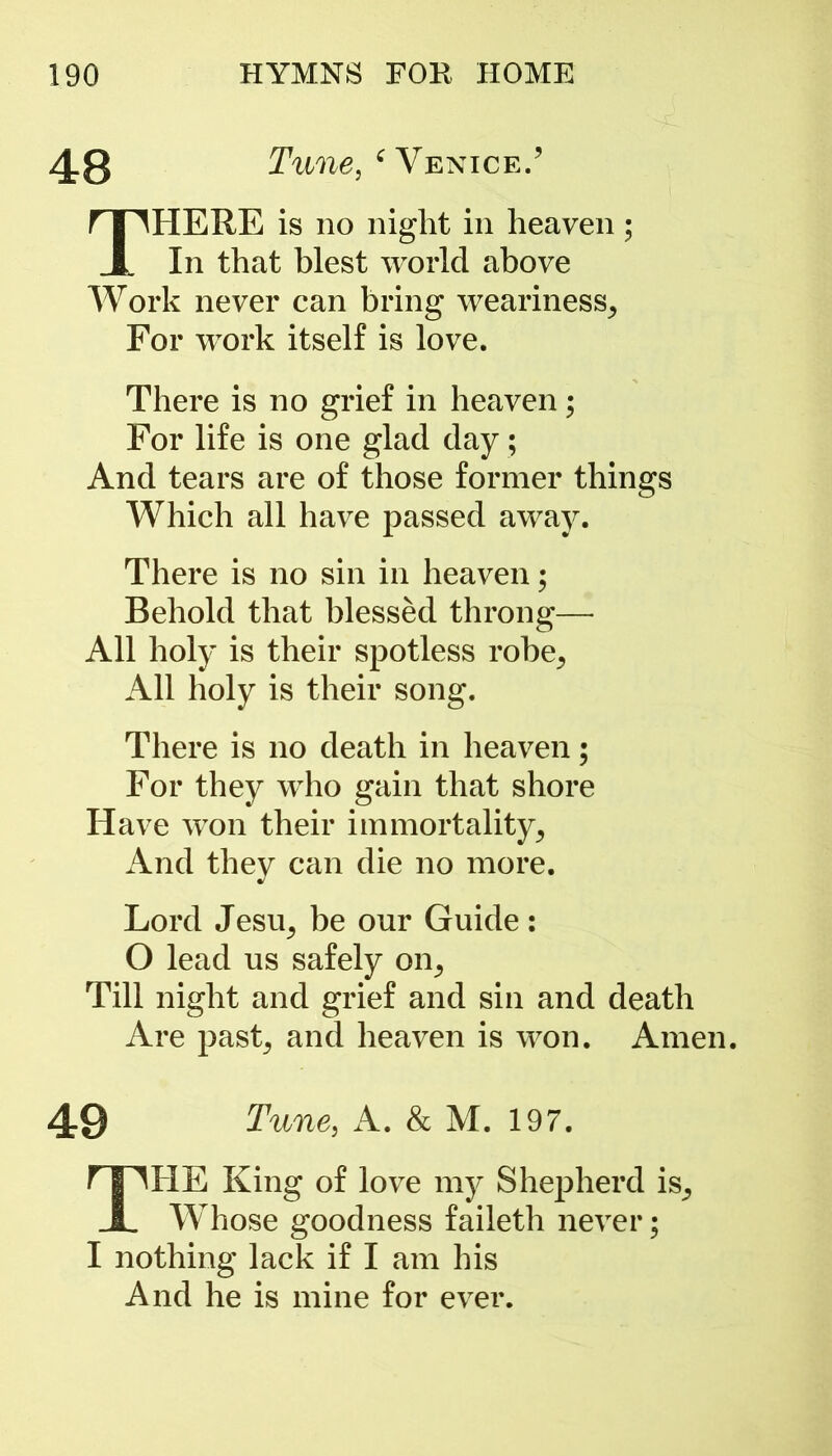 48 Tunej ‘ Venice.’ THERE is no night in heaven ; In that blest world above Work never can bring weariness^ For work itself is love. There is no grief in heaven; For life is one glad day; And tears are of those former things Which all have passed away. There is no sin in heaven; Behold that blessed throng— All holy is their spotless robe^ All holy is their song. There is no death in heaven; For they who gain that shore Have won their immortality^ And they can die no more. Lord JesUj be our Guide: O lead us safely on^ Till night and grief and sin and death Are past; and heaven is won. Amen. 49 Tune, A. & M. 197. THE King of love my Shepherd is_, Whose goodness faileth never; I nothing lack if I am his And he is mine for ever.