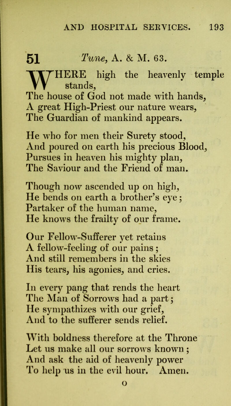 51 Tune, A. & M. 63. HERE high the heavenly temple stands. The house of God not made with hands, A great High-Priest our nature wears, The Guardian of mankind appears. He who for men their Surety stood, And poured on earth his precious Blood, Pursues in heaven his mighty plan. The Saviour and the Friend of man. Though now ascended up on high. He bends on earth a brother’s eye; Partaker of the human name, He knows the frailty of our frame. Our Fellow-Sufferer yet retains A fellow-feeling of our pains; And still remembers in the skies His tears, his agonies, and cries. In every pang that rends the heart The Man of Sorrows had a part; He sympathizes with our grief. And to the sufferer sends relief. With boldness therefore at the Throne Let us make all our sorrows known ; And ask the aid of heavenly power To help us in the evil hour. Amen. o