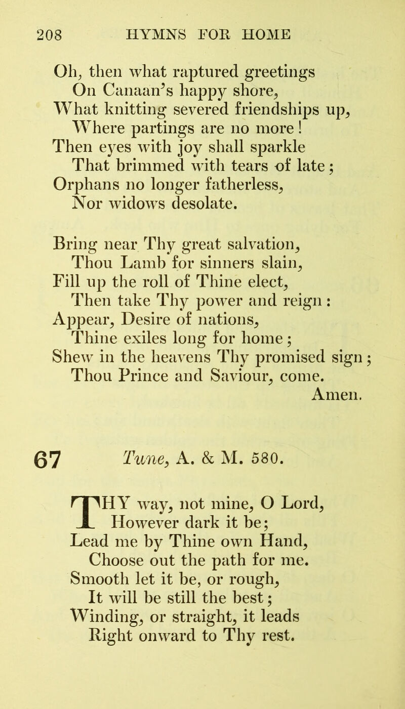 Oh, then what raptured greetings On CanaaiTs happy shore, What knitting severed friendships up, Where partings are no more! Then eyes with joy shall sparkle That brimmed with tears of late; Orphans no longer fatherless, Nor widows desolate. Bring near Thy great salvation. Thou Lamb for sinners slain, Fill up the roll of Thine elect, Then take Thy power and reign: Appear, Desire of nations. Thine exiles long for home; Shew in the heavens Thy promised sign Thou Prince and Saviour, come. Amen. 67 Tune, A. & M. 580. THY way, not mine, O Lord, However dark it be; Lead me by Thine own Hand, Choose out the path for me. Smooth let it be, or rough, It will be still the best; Winding, or straight, it leads Right onward to Thy rest.